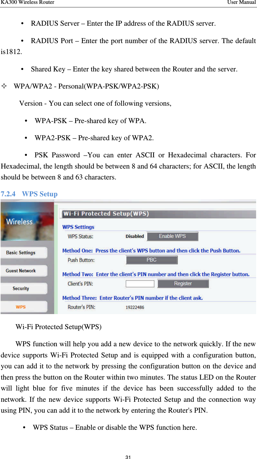 KA300 Wireless Router       User Manual 31      •  RADIUS Server – Enter the IP address of the RADIUS server.    •  RADIUS Port – Enter the port number of the RADIUS server. The default is1812.    •  Shared Key – Enter the key shared between the Router and the server.   ² WPA/WPA2 - Personal(WPA-PSK/WPA2-PSK)  Version - You can select one of following versions,       •  WPA-PSK – Pre-shared key of WPA.     •  WPA2-PSK – Pre-shared key of WPA2.       •  PSK Password –You can enter ASCII or Hexadecimal characters. For Hexadecimal, the length should be between 8 and 64 characters; for ASCII, the length should be between 8 and 63 characters. 7.2.4    WPS Setup  Wi-Fi Protected Setup(WPS) WPS function will help you add a new device to the network quickly. If the new device supports Wi-Fi Protected Setup and is equipped with a configuration button, you can add it to the network by pressing the configuration button on the device and then press the button on the Router within two minutes. The status LED on the Router will light blue for five minutes if the device has been successfully added to the network. If the new device supports Wi-Fi Protected Setup and the connection way using PIN, you can add it to the network by entering the Router&apos;s PIN. •  WPS Status – Enable or disable the WPS function here. 