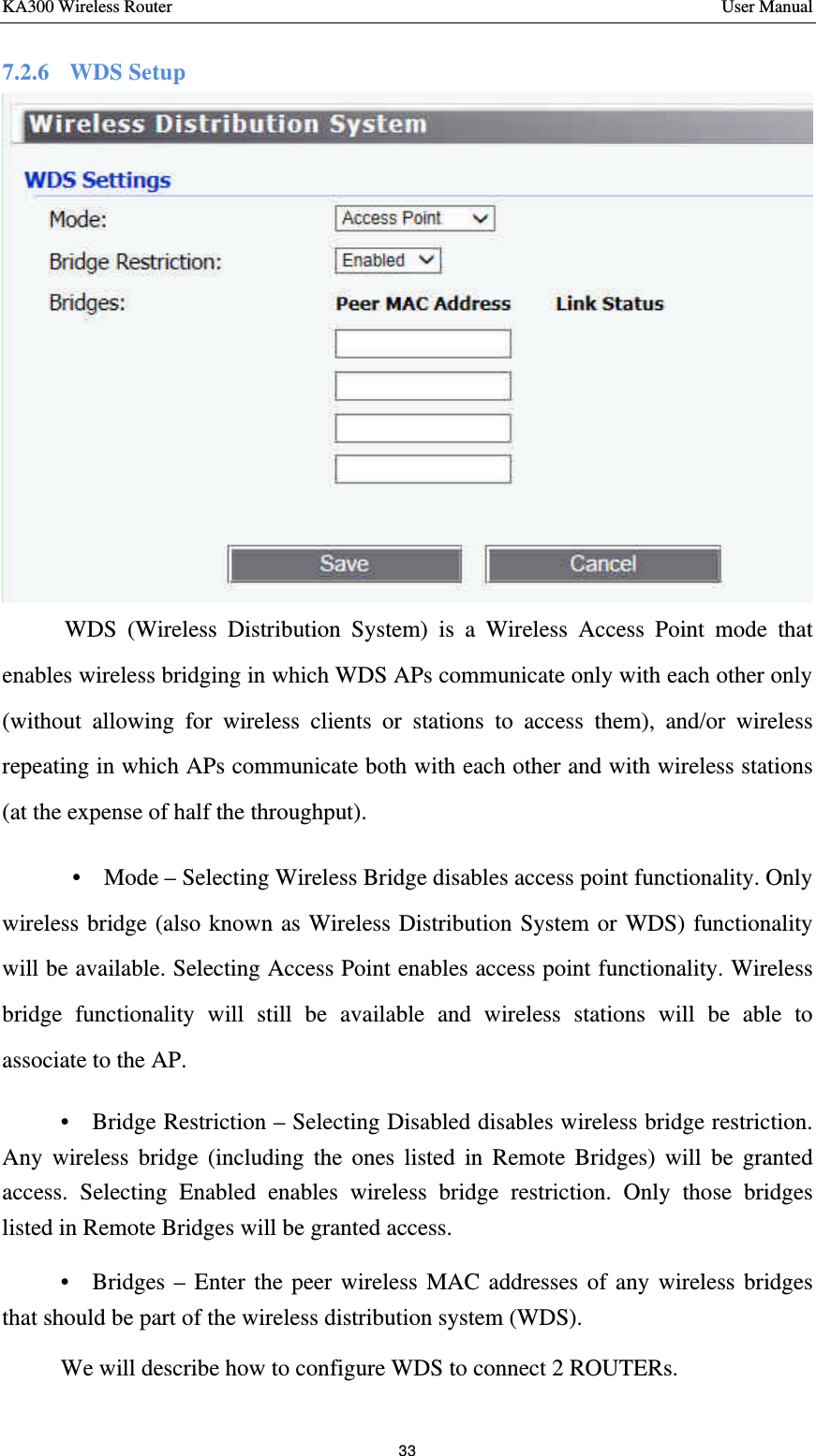 KA300 Wireless Router       User Manual 33  7.2.6  WDS Setup     WDS (Wireless Distribution System) is a Wireless Access Point mode that enables wireless bridging in which WDS APs communicate only with each other only (without allowing for wireless clients or stations to access them), and/or wireless repeating in which APs communicate both with each other and with wireless stations (at the expense of half the throughput).   •  Mode – Selecting Wireless Bridge disables access point functionality. Only wireless bridge (also known as Wireless Distribution System or WDS) functionality will be available. Selecting Access Point enables access point functionality. Wireless bridge functionality will still be available and wireless stations will be able to associate to the AP.   •  Bridge Restriction – Selecting Disabled disables wireless bridge restriction. Any wireless bridge (including the ones listed in Remote Bridges) will be granted access. Selecting Enabled enables wireless bridge restriction. Only those bridges listed in Remote Bridges will be granted access.   •  Bridges – Enter the peer wireless MAC addresses of any wireless bridges that should be part of the wireless distribution system (WDS). We will describe how to configure WDS to connect 2 ROUTERs.   