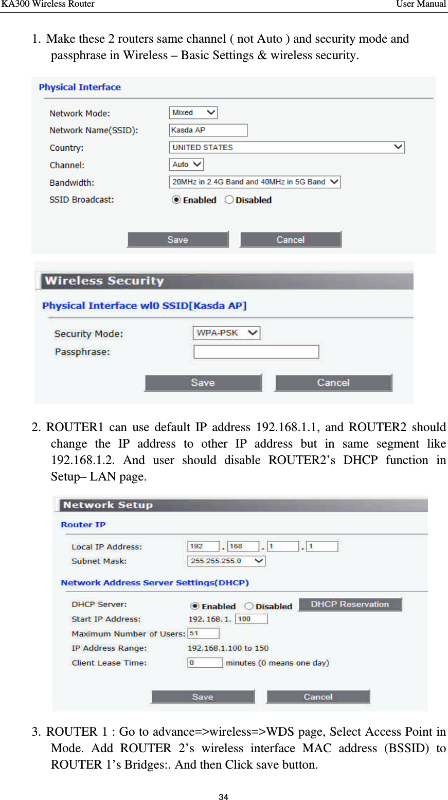 KA300 Wireless Router       User Manual 34  1. Make these 2 routers same channel ( not Auto ) and security mode and passphrase in Wireless – Basic Settings &amp; wireless security.  2. ROUTER1 can use default IP address 192.168.1.1, and ROUTER2 should change the IP address to other IP address but in same segment like 192.168.1.2. And user should disable ROUTER2’s DHCP function in Setup– LAN page.    3. ROUTER 1 : Go to advance=&gt;wireless=&gt;WDS page, Select Access Point in Mode. Add ROUTER 2’s wireless interface MAC address (BSSID) to ROUTER 1’s Bridges:. And then Click save button.    
