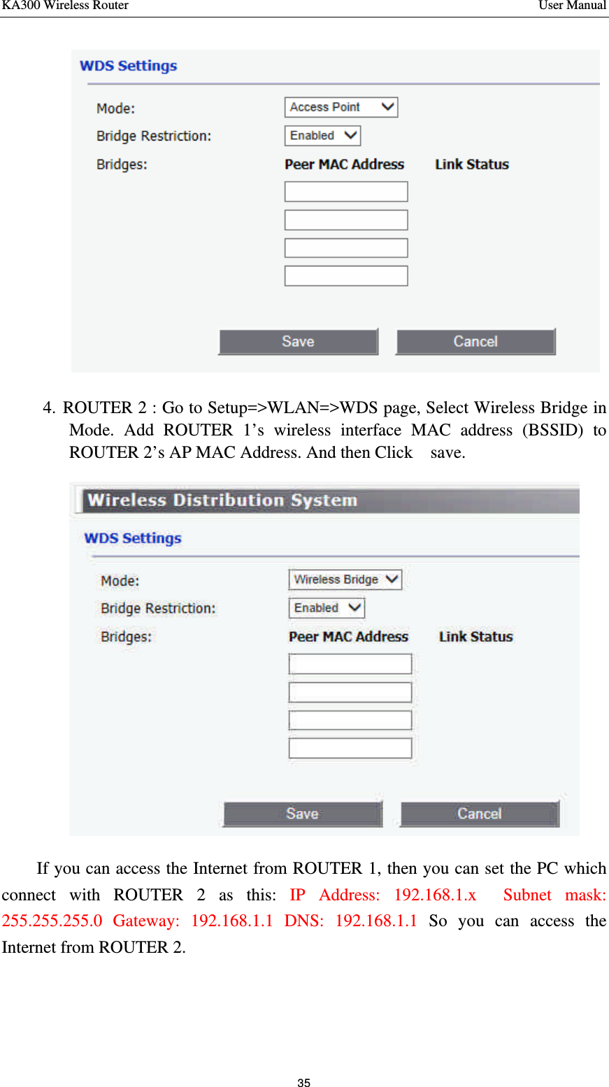 KA300 Wireless Router       User Manual 35   4. ROUTER 2 : Go to Setup=&gt;WLAN=&gt;WDS page, Select Wireless Bridge in Mode. Add ROUTER 1’s wireless interface MAC address (BSSID) to ROUTER 2’s AP MAC Address. And then Click  save.      If you can access the Internet from ROUTER 1, then you can set the PC which connect with ROUTER 2 as this: IP Address: 192.168.1.x    Subnet mask: 255.255.255.0 Gateway: 192.168.1.1 DNS: 192.168.1.1 So you can access the Internet from ROUTER 2.     
