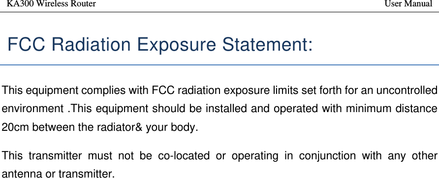 KA300 Wireless Router       User Manual    FCC Radiation Exposure Statement:   This equipment complies with FCC radiation exposure limits set forth for an uncontrolled environment .This equipment should be installed and operated with minimum distance 20cm between the radiator&amp; your body.   This transmitter must not be co-located or operating in conjunction with any other antenna or transmitter. 