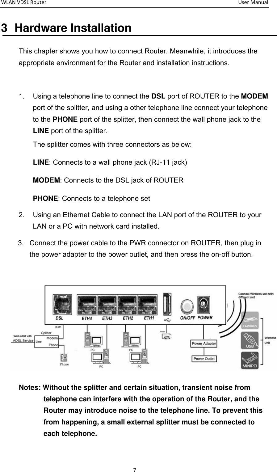 WLANVDSLRouter  UserManual73 Hardware Installation This chapter shows you how to connect Router. Meanwhile, it introduces the appropriate environment for the Router and installation instructions.    1.  Using a telephone line to connect the DSL port of ROUTER to the MODEM port of the splitter, and using a other telephone line connect your telephone to the PHONE port of the splitter, then connect the wall phone jack to the LINE port of the splitter. The splitter comes with three connectors as below: LINE: Connects to a wall phone jack (RJ-11 jack) MODEM: Connects to the DSL jack of ROUTER PHONE: Connects to a telephone set 2.  Using an Ethernet Cable to connect the LAN port of the ROUTER to your LAN or a PC with network card installed. 3.  Connect the power cable to the PWR connector on ROUTER, then plug in the power adapter to the power outlet, and then press the on-off button.   Notes: Without the splitter and certain situation, transient noise from telephone can interfere with the operation of the Router, and the Router may introduce noise to the telephone line. To prevent this from happening, a small external splitter must be connected to each telephone. 