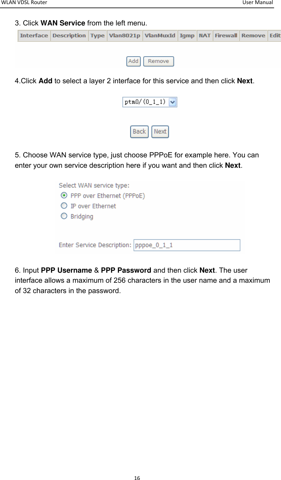 WLANVDSLRouter  UserManual163. Click WAN Service from the left menu.  4.Click Add to select a layer 2 interface for this service and then click Next.  5. Choose WAN service type, just choose PPPoE for example here. You can enter your own service description here if you want and then click Next.  6. Input PPP Username &amp; PPP Password and then click Next. The user interface allows a maximum of 256 characters in the user name and a maximum of 32 characters in the password.   