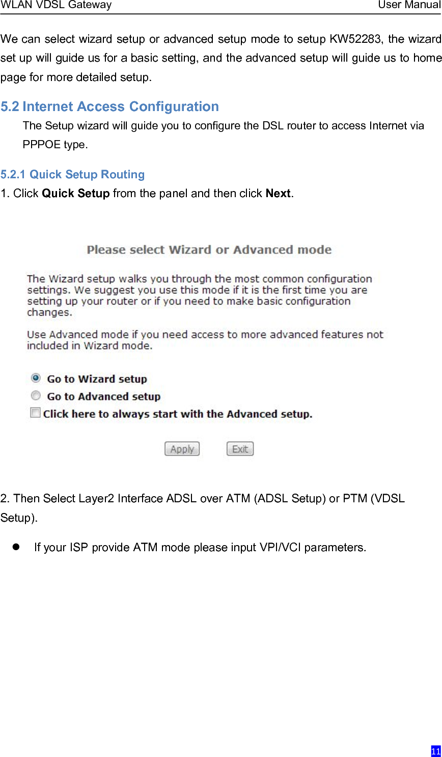 WLAN VDSL Gateway User Manual11We can select wizard setup or advanced setup mode to setup KW52283, the wizardset up will guide us for a basic setting, and the advanced setup will guide us to homepage for more detailed setup.5.2 Internet Access ConfigurationThe Setup wizard will guide you to configure the DSL router to access Internet viaPPPOE type.5.2.1 Quick Setup Routing1. Click Quick Setup from the panel and then click Next.2. Then Select Layer2 Interface ADSL over ATM (ADSL Setup) or PTM (VDSLSetup).If your ISP provide ATM mode please input VPI/VCI parameters.