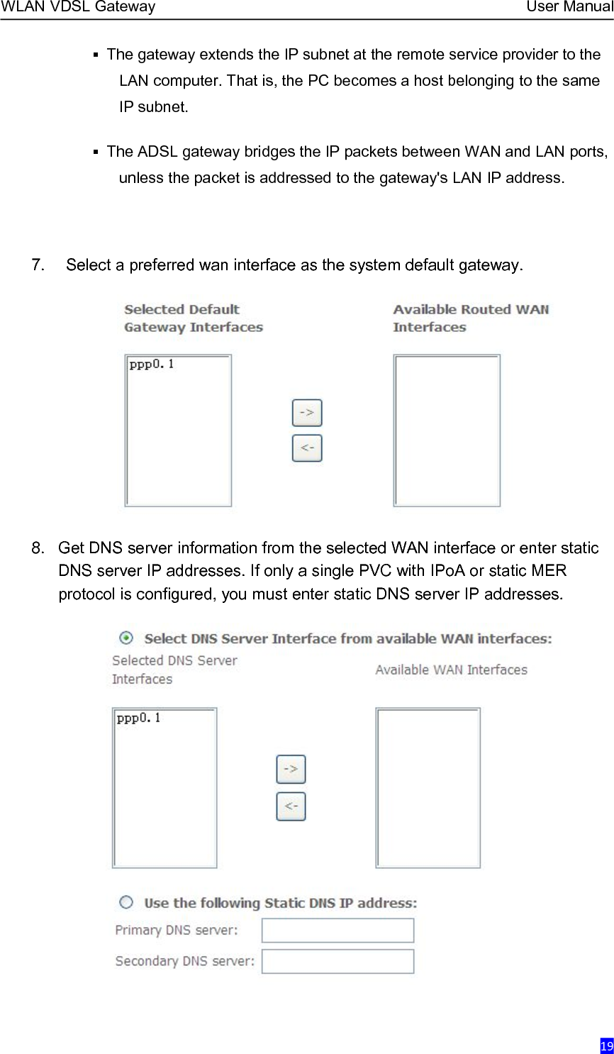 WLAN VDSL Gateway User Manual19The gateway extends the IP subnet at the remote service provider to theLAN computer. That is, the PC becomes a host belonging to the sameIP subnet.The ADSL gateway bridges the IP packets between WAN and LAN ports,unless the packet is addressed to the gateway&apos;s LAN IP address.7. Select a preferred wan interface as the system default gateway.8. Get DNS server information from the selected WAN interface or enter staticDNS server IP addresses. If only a single PVC with IPoA or static MERprotocol is configured, you must enter static DNS server IP addresses.