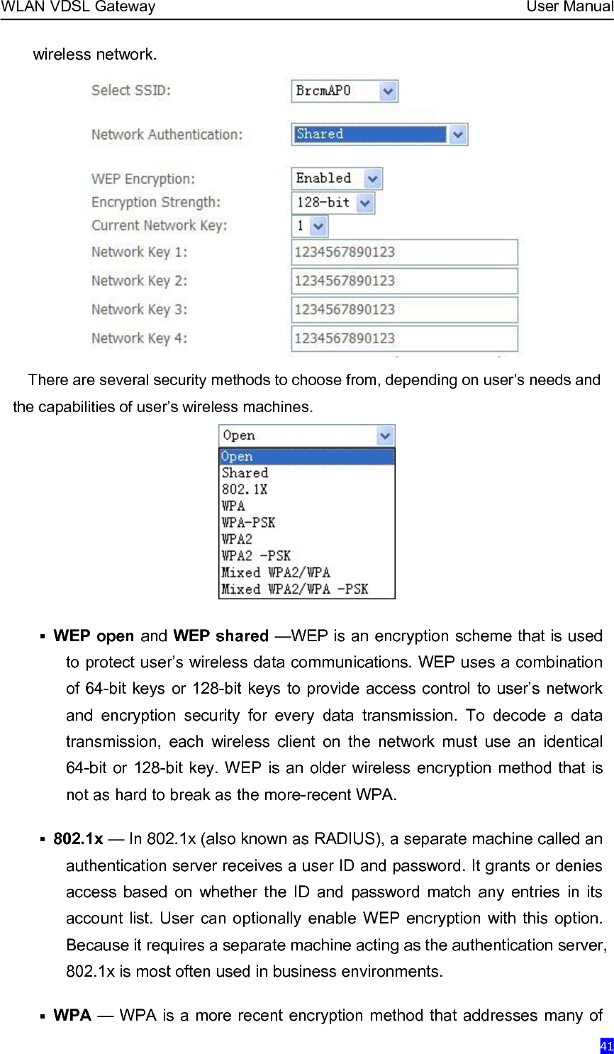 WLAN VDSL Gateway User Manual41wireless network.There are several security methods to choose from, depending on user’s needs andthe capabilities of user’s wireless machines.WEP open and WEP shared —WEP is an encryption scheme that is usedto protect user’s wireless data communications. WEP uses a combinationof 64-bit keys or 128-bit keys to provide access control to user’s networkand encryption security for every data transmission. To decode a datatransmission, each wireless client on the network must use an identical64-bit or 128-bit key. WEP is an older wireless encryption method that isnot as hard to break as the more-recent WPA.802.1x — In 802.1x (also known as RADIUS), a separate machine called anauthentication server receives a user ID and password. It grants or deniesaccess based on whether the ID and password match any entries in itsaccount list. User can optionally enable WEP encryption with this option.Because it requires a separate machine acting as the authentication server,802.1x is most often used in business environments.WPA — WPA is a more recent encryption method that addresses many of