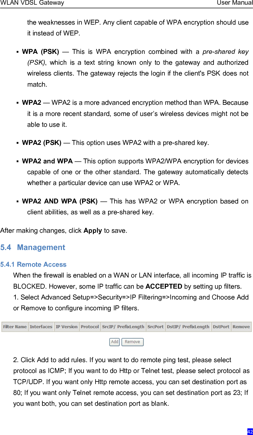 WLAN VDSL Gateway User Manual42the weaknesses in WEP. Any client capable of WPA encryption should useit instead of WEP.WPA (PSK) — This is WPA encryption combined with a pre-shared key(PSK), which is a text string known only to the gateway and authorizedwireless clients. The gateway rejects the login if the client&apos;s PSK does notmatch.WPA2 — WPA2 is a more advanced encryption method than WPA. Becauseit is a more recent standard, some of user’s wireless devices might not beable to use it.WPA2 (PSK) — This option uses WPA2 with a pre-shared key.WPA2 and WPA — This option supports WPA2/WPA encryption for devicescapable of one or the other standard. The gateway automatically detectswhether a particular device can use WPA2 or WPA.WPA2 AND WPA (PSK) — This has WPA2 or WPA encryption based onclient abilities, as well as a pre-shared key.After making changes, click Apply to save.5.4 Management5.4.1 Remote AccessWhen the firewall is enabled on a WAN or LAN interface, all incoming IP traffic isBLOCKED. However, some IP traffic can be ACCEPTED by setting up filters.1. Select Advanced Setup=&gt;Security=&gt;IP Filtering=&gt;Incoming and Choose Addor Remove to configure incoming IP filters.2. Click Add to add rules. If you want to do remote ping test, please selectprotocol as ICMP; If you want to do Http or Telnet test, please select protocol asTCP/UDP. If you want only Http remote access, you can set destination port as80; If you want only Telnet remote access, you can set destination port as 23; Ifyou want both, you can set destination port as blank.