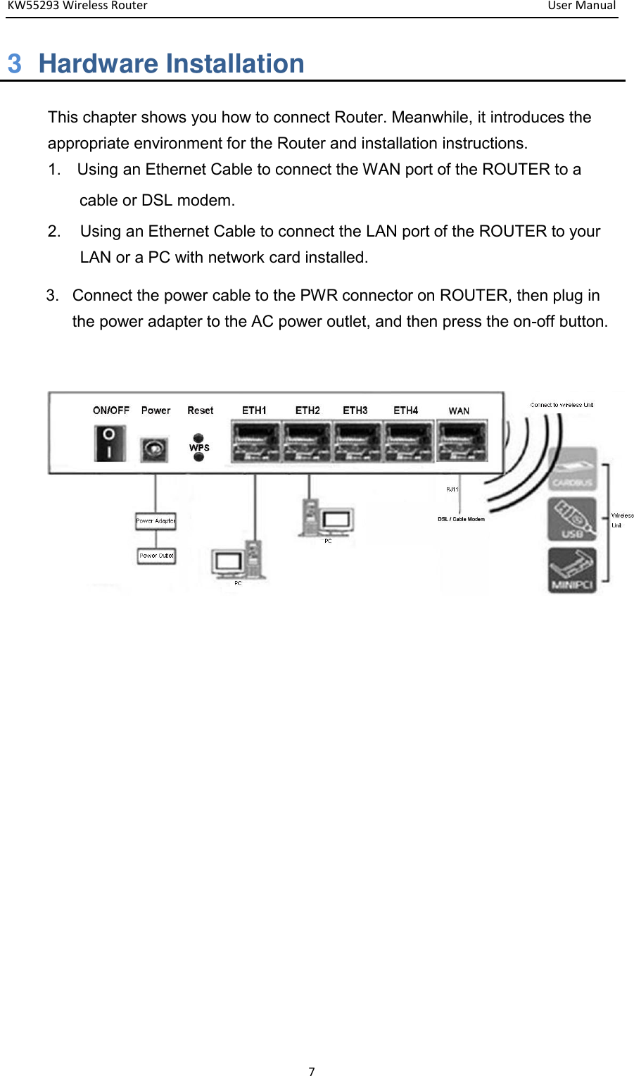 KW55293 Wireless Router         User Manual 7 3  Hardware Installation This chapter shows you how to connect Router. Meanwhile, it introduces the appropriate environment for the Router and installation instructions.   1.    Using an Ethernet Cable to connect the WAN port of the ROUTER to a   cable or DSL modem.   2.  Using an Ethernet Cable to connect the LAN port of the ROUTER to your LAN or a PC with network card installed. 3.  Connect the power cable to the PWR connector on ROUTER, then plug in the power adapter to the AC power outlet, and then press the on-off button.            