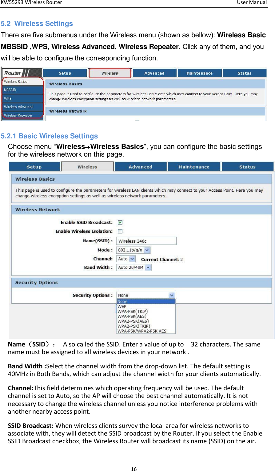 KW55293 Wireless Router         User Manual 16 5.2  Wireless Settings There are five submenus under the Wireless menu (shown as bellow): Wireless Basic MBSSID ,WPS, Wireless Advanced, Wireless Repeater. Click any of them, and you will be able to configure the corresponding function.            5.2.1 Basic Wireless Settings   Choose menu “Wireless→Wireless Basics”, you can configure the basic settings for the wireless network on this page.                    NameSSID：  Also called the SSID. Enter a value of up to    32 characters. The same name must be assigned to all wireless devices in your network . Band Width :Select the channel width from the drop-down list. The default setting is 40MHz in Both Bands, which can adjust the channel width for your clients automatically.   Channel:This field determines which operating frequency will be used. The default channel is set to Auto, so the AP will choose the best channel automatically. It is not necessary to change the wireless channel unless you notice interference problems with another nearby access point.   SSID Broadcast: When wireless clients survey the local area for wireless networks to associate with, they will detect the SSID broadcast by the Router. If you select the Enable SSID Broadcast checkbox, the Wireless Router will broadcast its name (SSID) on the air.   