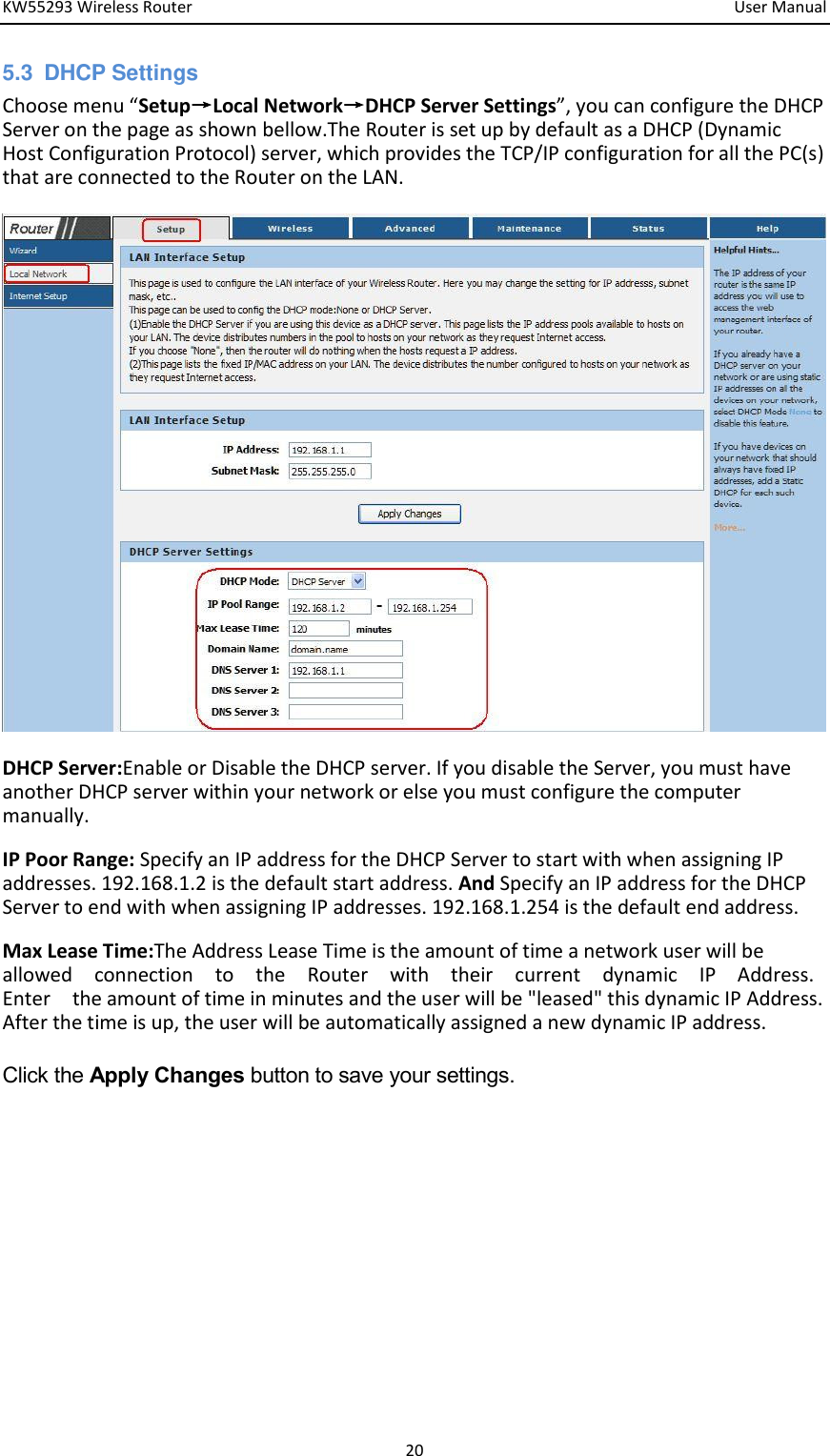 KW55293 Wireless Router         User Manual 20 5.3  DHCP Settings Choose eu Setup→Local Network→DHCP Server Settings, you a ofigure the DHCP Server on the page as shown bellow.The Router is set up by default as a DHCP (Dynamic Host Configuration Protocol) server, which provides the TCP/IP configuration for all the PC(s) that are connected to the Router on the LAN.    DHCP Server:Enable or Disable the DHCP server. If you disable the Server, you must have another DHCP server within your network or else you must configure the computer manually.     IP Poor Range: Specify an IP address for the DHCP Server to start with when assigning IP addresses. 192.168.1.2 is the default start address. And Specify an IP address for the DHCP Server to end with when assigning IP addresses. 192.168.1.254 is the default end address.     Max Lease Time:The Address Lease Time is the amount of time a network user will be   allowed    connection    to    the    Router    with    their    current    dynamic    IP    Address.   Enter    the amount of time in minutes and the user will be &quot;leased&quot; this dynamic IP Address. After the time is up, the user will be automatically assigned a new dynamic IP address.   Click the Apply Changes button to save your settings.             