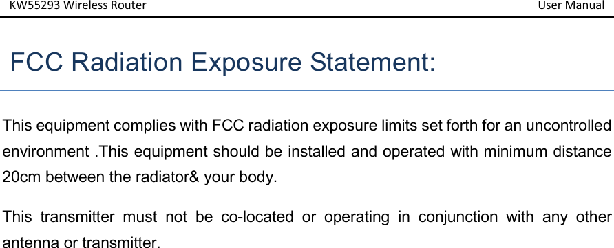 KW55293 Wireless Router         User Manual    FCC Radiation Exposure Statement:   This equipment complies with FCC radiation exposure limits set forth for an uncontrolled environment .This equipment should be installed and operated with minimum distance 20cm between the radiator&amp; your body.   This  transmitter  must  not  be  co-located  or  operating  in  conjunction  with  any  other antenna or transmitter. 