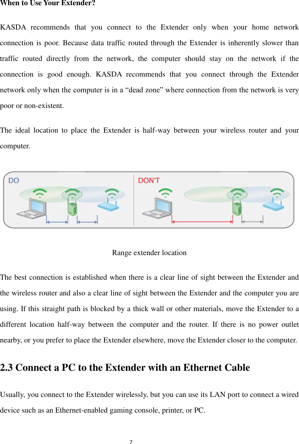                                                               7                                                                                                         When to Use Your Extender? KASDA  recommends  that  you  connect  to  the  Extender  only  when  your  home  network connection is poor. Because data traffic routed through the Extender is inherently slower than traffic  routed  directly  from  the  network,  the  computer  should  stay  on  the  network  if  the connection  is  good  enough.  KASDA  recommends  that  you  connect  through  the  Extender network only when the computer is in a “dead zone” where connection from the network is very poor or non-existent. The  ideal  location  to  place  the  Extender  is  half-way  between  your  wireless  router  and  your computer.  Range extender location The best connection is established when there is a clear line of sight between the Extender and the wireless router and also a clear line of sight between the Extender and the computer you are using. If this straight path is blocked by a thick wall or other materials, move the Extender to a different  location  half-way  between  the  computer  and  the  router.  If  there  is  no  power  outlet nearby, or you prefer to place the Extender elsewhere, move the Extender closer to the computer.   2.3 Connect a PC to the Extender with an Ethernet Cable Usually, you connect to the Extender wirelessly, but you can use its LAN port to connect a wired device such as an Ethernet-enabled gaming console, printer, or PC. 