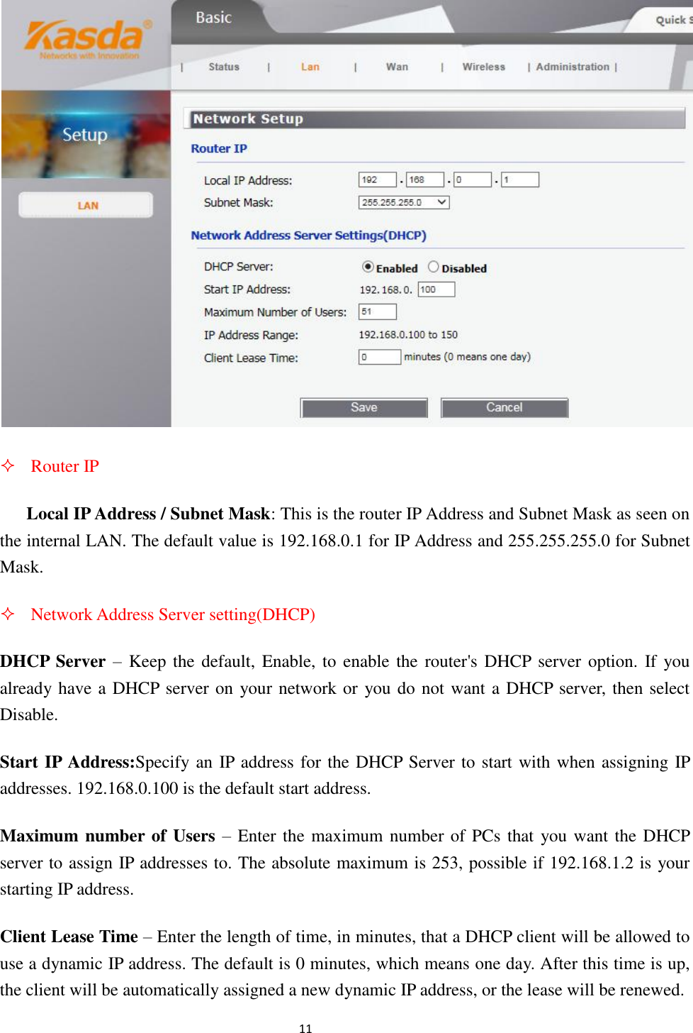                                                               11                                                       Router IP Local IP Address / Subnet Mask: This is the router IP Address and Subnet Mask as seen on the internal LAN. The default value is 192.168.0.1 for IP Address and 255.255.255.0 for Subnet Mask.  Network Address Server setting(DHCP) DHCP Server – Keep the  default, Enable, to  enable the router&apos;s DHCP server option.  If  you already have a DHCP server on your network or you do not want a DHCP server, then select Disable. Start IP Address:Specify an IP address for the DHCP Server to start with when assigning IP addresses. 192.168.0.100 is the default start address.   Maximum number of Users – Enter the maximum number of PCs that you want the DHCP server to assign IP addresses to. The absolute maximum is 253, possible if 192.168.1.2 is your starting IP address. Client Lease Time – Enter the length of time, in minutes, that a DHCP client will be allowed to use a dynamic IP address. The default is 0 minutes, which means one day. After this time is up, the client will be automatically assigned a new dynamic IP address, or the lease will be renewed.   