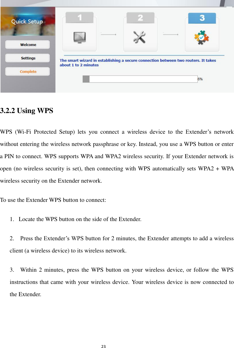                                                               23                                                      3.2.2 Using WPS   WPS  (Wi-Fi  Protected  Setup)  lets  you  connect  a  wireless  device  to  the  Extender’s  network without entering the wireless network passphrase or key. Instead, you use a WPS button or enter a PIN to connect. WPS supports WPA and WPA2 wireless security. If your Extender network is open (no wireless security is set), then connecting with WPS automatically sets WPA2 + WPA wireless security on the Extender network. To use the Extender WPS button to connect: 1. Locate the WPS button on the side of the Extender. 2.    Press the Extender’s WPS button for 2 minutes, the Extender attempts to add a wireless client (a wireless device) to its wireless network. 3.    Within 2 minutes, press the WPS button on  your wireless device, or follow the WPS instructions that came with your wireless device. Your wireless device is now connected to the Extender. 