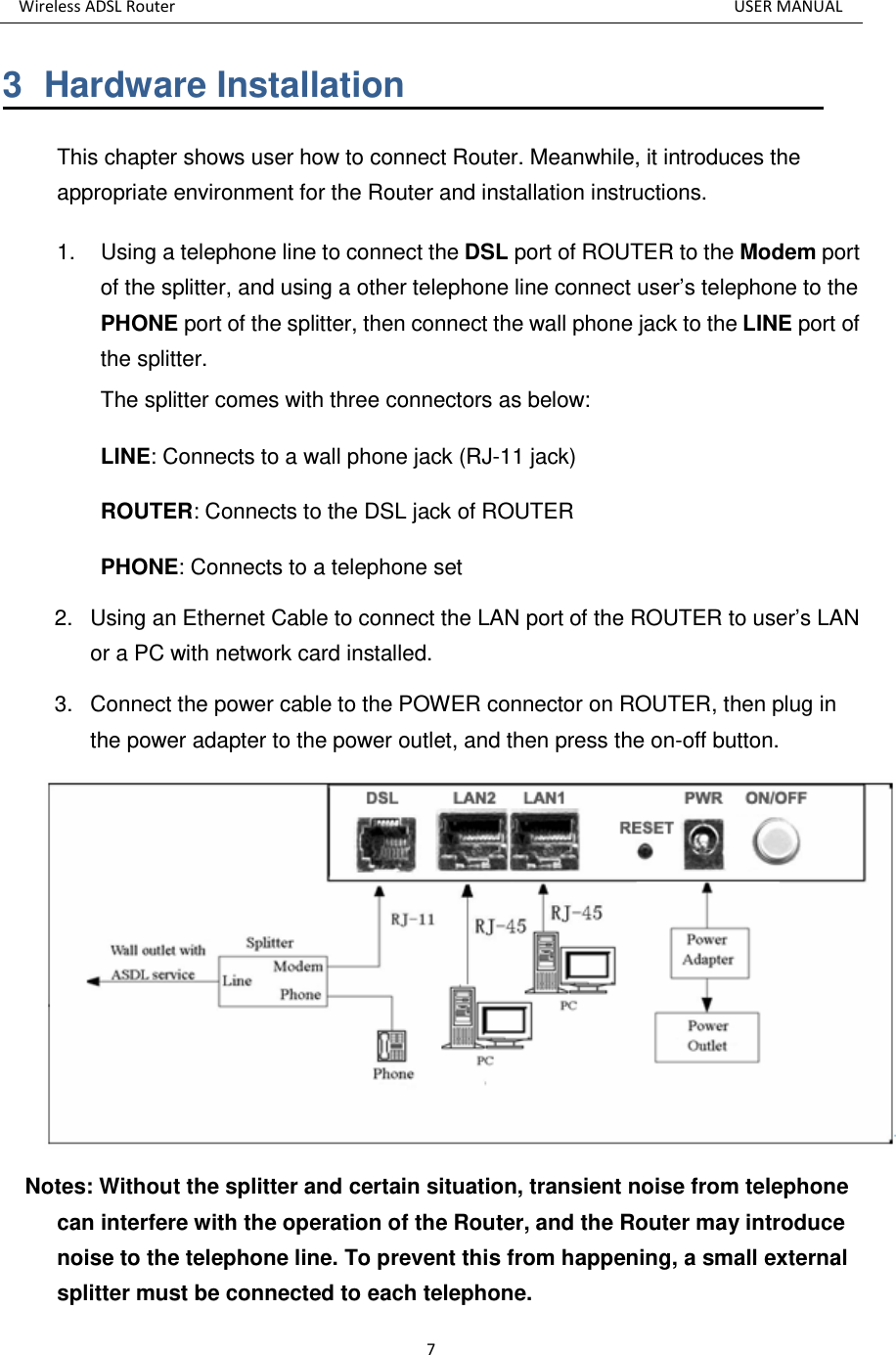 Wireless ADSL Router          USER MANUAL 7 3  Hardware Installation This chapter shows user how to connect Router. Meanwhile, it introduces the appropriate environment for the Router and installation instructions.   1.  Using a telephone line to connect the DSL port of ROUTER to the Modem port of the splitter, and using a other telephone line connect user’s telephone to the PHONE port of the splitter, then connect the wall phone jack to the LINE port of the splitter. The splitter comes with three connectors as below: LINE: Connects to a wall phone jack (RJ-11 jack) ROUTER: Connects to the DSL jack of ROUTER PHONE: Connects to a telephone set 2.  Using an Ethernet Cable to connect the LAN port of the ROUTER to user’s LAN or a PC with network card installed.   3.  Connect the power cable to the POWER connector on ROUTER, then plug in the power adapter to the power outlet, and then press the on-off button.  Notes: Without the splitter and certain situation, transient noise from telephone can interfere with the operation of the Router, and the Router may introduce noise to the telephone line. To prevent this from happening, a small external splitter must be connected to each telephone. 