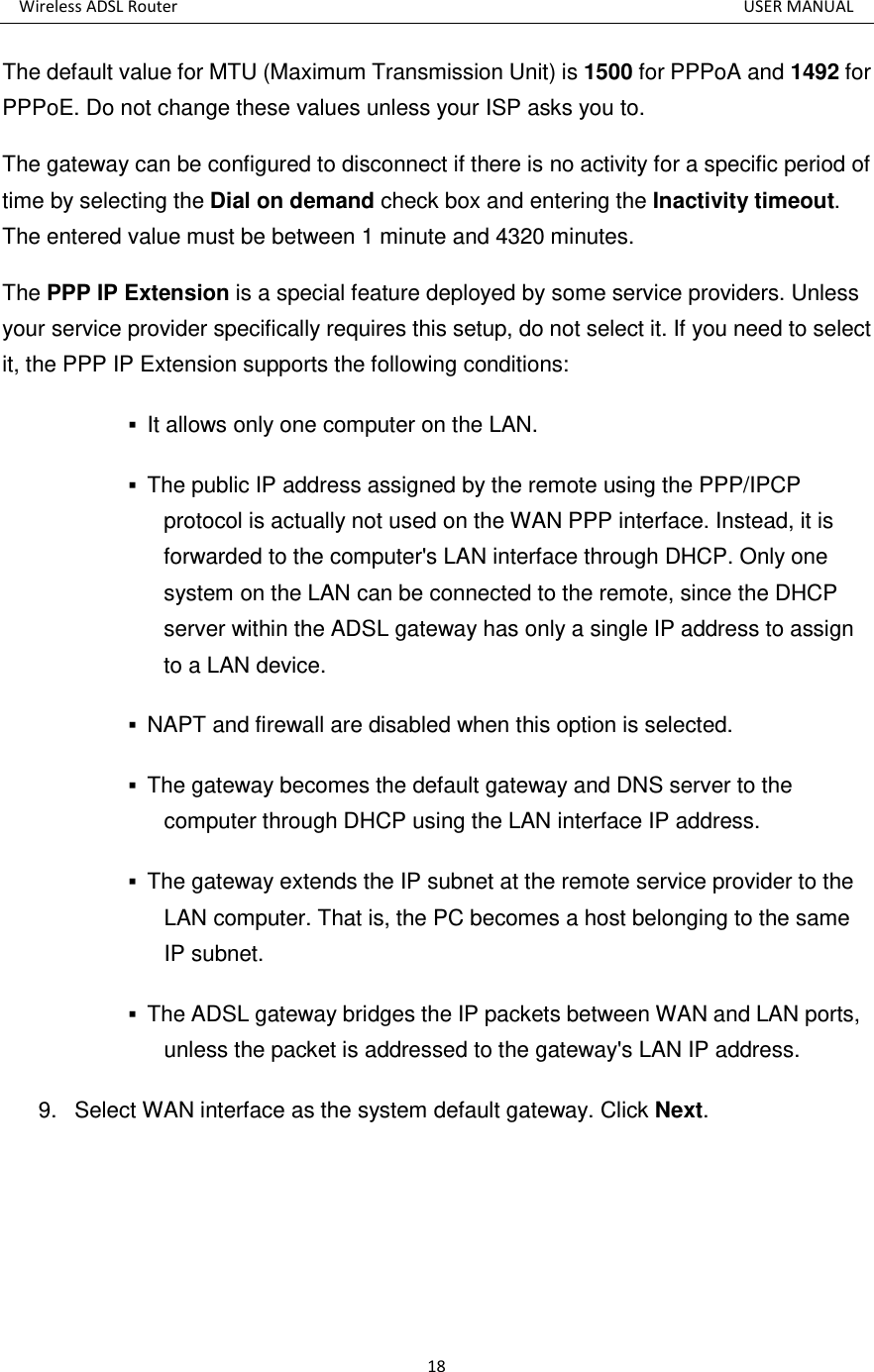 Wireless ADSL Router          USER MANUAL 18 The default value for MTU (Maximum Transmission Unit) is 1500 for PPPoA and 1492 for PPPoE. Do not change these values unless your ISP asks you to.   The gateway can be configured to disconnect if there is no activity for a specific period of time by selecting the Dial on demand check box and entering the Inactivity timeout. The entered value must be between 1 minute and 4320 minutes. The PPP IP Extension is a special feature deployed by some service providers. Unless your service provider specifically requires this setup, do not select it. If you need to select it, the PPP IP Extension supports the following conditions:  It allows only one computer on the LAN.    The public IP address assigned by the remote using the PPP/IPCP protocol is actually not used on the WAN PPP interface. Instead, it is forwarded to the computer&apos;s LAN interface through DHCP. Only one system on the LAN can be connected to the remote, since the DHCP server within the ADSL gateway has only a single IP address to assign to a LAN device.    NAPT and firewall are disabled when this option is selected.    The gateway becomes the default gateway and DNS server to the computer through DHCP using the LAN interface IP address.    The gateway extends the IP subnet at the remote service provider to the LAN computer. That is, the PC becomes a host belonging to the same IP subnet.    The ADSL gateway bridges the IP packets between WAN and LAN ports, unless the packet is addressed to the gateway&apos;s LAN IP address.   9.  Select WAN interface as the system default gateway. Click Next. 