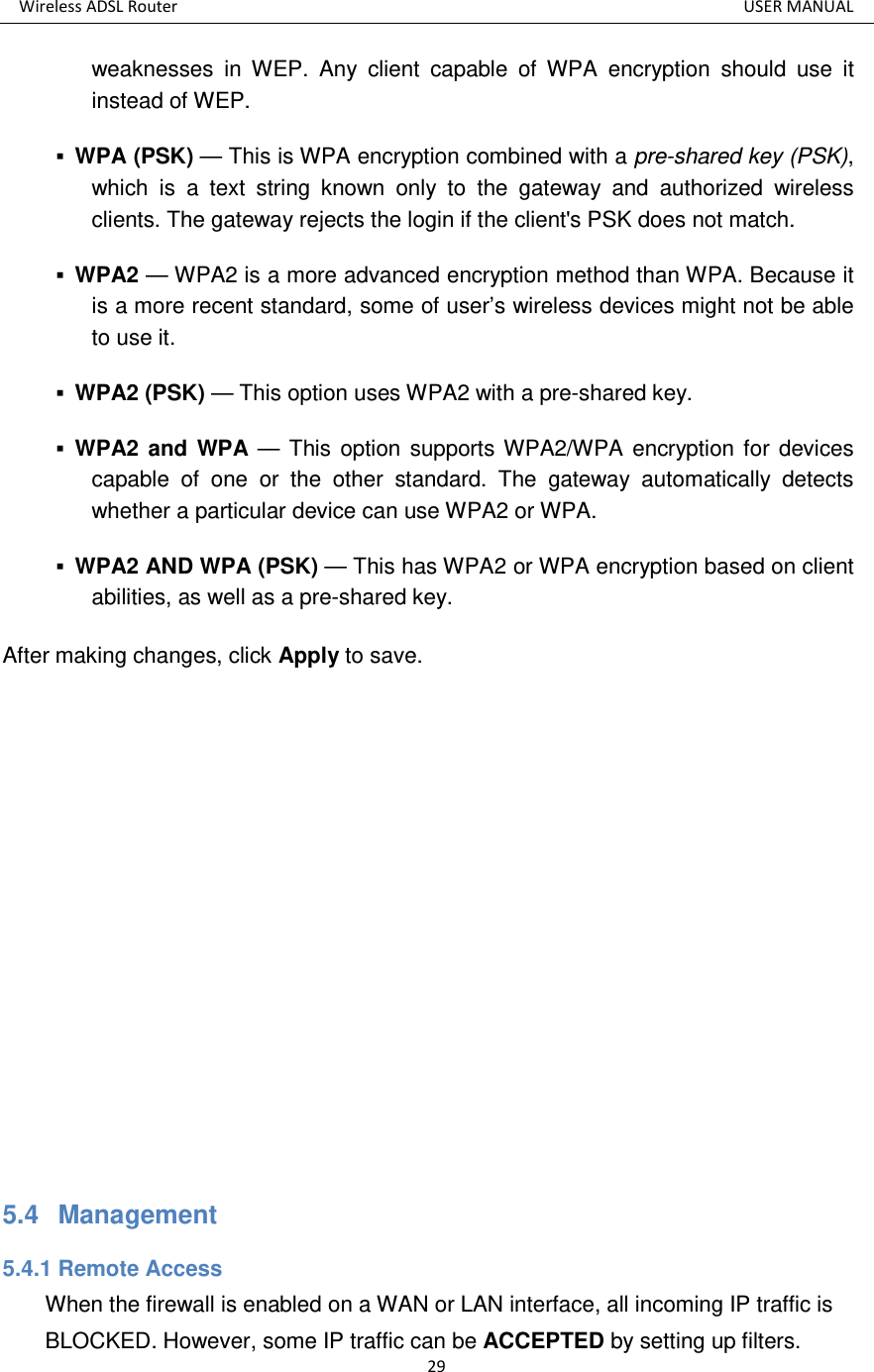 Wireless ADSL Router          USER MANUAL 29 weaknesses  in  WEP.  Any  client  capable  of  WPA  encryption  should  use  it instead of WEP.    WPA (PSK) — This is WPA encryption combined with a pre-shared key (PSK), which  is  a  text  string  known  only  to  the  gateway  and  authorized  wireless clients. The gateway rejects the login if the client&apos;s PSK does not match.    WPA2 — WPA2 is a more advanced encryption method than WPA. Because it is a more recent standard, some of user’s wireless devices might not be able to use it.    WPA2 (PSK) — This option uses WPA2 with a pre-shared key.    WPA2 and WPA — This option supports WPA2/WPA encryption for  devices capable  of  one  or  the  other  standard.  The  gateway  automatically  detects whether a particular device can use WPA2 or WPA.    WPA2 AND WPA (PSK) — This has WPA2 or WPA encryption based on client abilities, as well as a pre-shared key.   After making changes, click Apply to save.          5.4   Management 5.4.1 Remote Access When the firewall is enabled on a WAN or LAN interface, all incoming IP traffic is BLOCKED. However, some IP traffic can be ACCEPTED by setting up filters. 