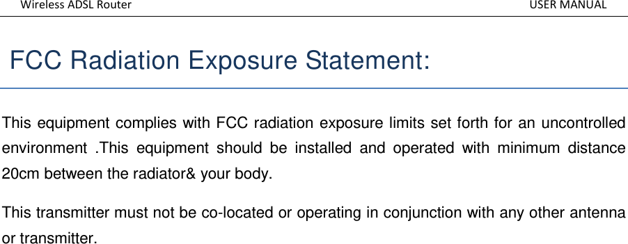 Wireless ADSL Router          USER MANUAL  FCC Radiation Exposure Statement:   This equipment complies with FCC radiation exposure limits set forth for an uncontrolled environment  .This  equipment  should  be  installed  and  operated  with  minimum  distance 20cm between the radiator&amp; your body.   This transmitter must not be co-located or operating in conjunction with any other antenna or transmitter.               
