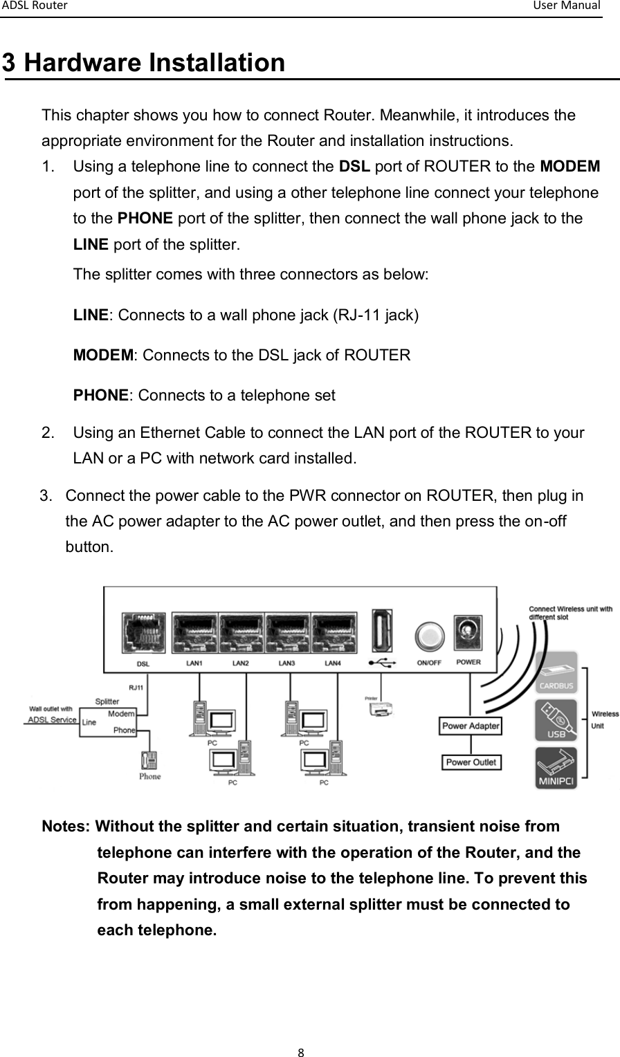 ADSL Router       User Manual 8 3 Hardware Installation This chapter shows you how to connect Router. Meanwhile, it introduces the appropriate environment for the Router and installation instructions.   1.  Using a telephone line to connect the DSL port of ROUTER to the MODEM port of the splitter, and using a other telephone line connect your telephone to the PHONE port of the splitter, then connect the wall phone jack to the LINE port of the splitter. The splitter comes with three connectors as below: LINE: Connects to a wall phone jack (RJ-11 jack) MODEM: Connects to the DSL jack of ROUTER PHONE: Connects to a telephone set 2.  Using an Ethernet Cable to connect the LAN port of the ROUTER to your LAN or a PC with network card installed. 3.  Connect the power cable to the PWR connector on ROUTER, then plug in the AC power adapter to the AC power outlet, and then press the on-off button.    Notes: Without the splitter and certain situation, transient noise from telephone can interfere with the operation of the Router, and the Router may introduce noise to the telephone line. To prevent this from happening, a small external splitter must be connected to each telephone. 