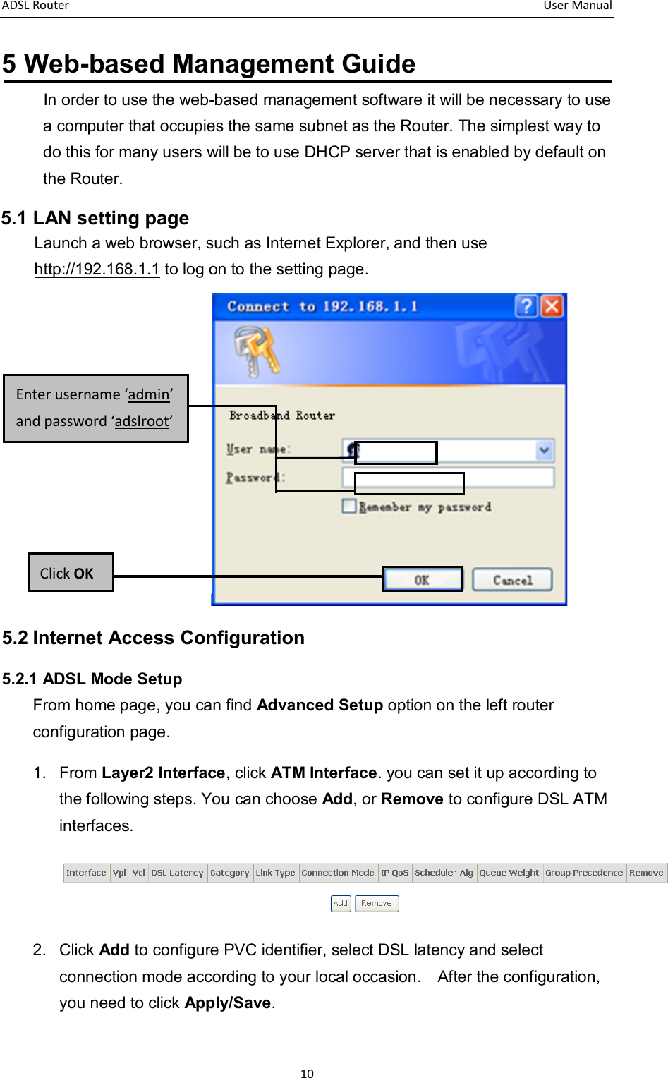 ADSL Router       User Manual 10 5 Web-based Management Guide In order to use the web-based management software it will be necessary to use a computer that occupies the same subnet as the Router. The simplest way to do this for many users will be to use DHCP server that is enabled by default on the Router. 5.1 LAN setting page Launch a web browser, such as Internet Explorer, and then use http://192.168.1.1 to log on to the setting page.      5.2 Internet Access Configuration 5.2.1 ADSL Mode Setup From home page, you can find Advanced Setup option on the left router configuration page. 1.  From Layer2 Interface, click ATM Interface. you can set it up according to the following steps. You can choose Add, or Remove to configure DSL ATM interfaces.  2.  Click Add to configure PVC identifier, select DSL latency and select connection mode according to your local occasion.    After the configuration, you need to click Apply/Save. Click OK Enter username ‘admin’ and password ‘adslroot’ 