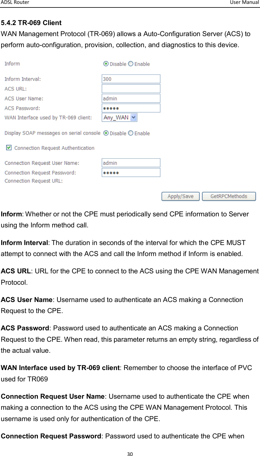 ADSL Router       User Manual 30 5.4.2 TR-069 Client WAN Management Protocol (TR-069) allows a Auto-Configuration Server (ACS) to perform auto-configuration, provision, collection, and diagnostics to this device.  Inform: Whether or not the CPE must periodically send CPE information to Server using the Inform method call. Inform Interval: The duration in seconds of the interval for which the CPE MUST attempt to connect with the ACS and call the Inform method if Inform is enabled. ACS URL: URL for the CPE to connect to the ACS using the CPE WAN Management Protocol.   ACS User Name: Username used to authenticate an ACS making a Connection Request to the CPE. ACS Password: Password used to authenticate an ACS making a Connection Request to the CPE. When read, this parameter returns an empty string, regardless of the actual value. WAN Interface used by TR-069 client: Remember to choose the interface of PVC used for TR069 Connection Request User Name: Username used to authenticate the CPE when making a connection to the ACS using the CPE WAN Management Protocol. This username is used only for authentication of the CPE.   Connection Request Password: Password used to authenticate the CPE when 