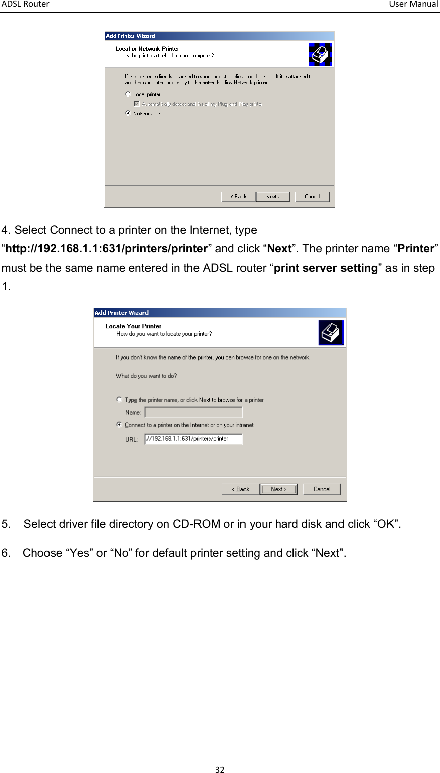 ADSL Router       User Manual 32  4. Select Connect to a printer on the Internet, type “http://192.168.1.1:631/printers/printer” and click “Next”. The printer name “Printer” must be the same name entered in the ADSL router “print server setting” as in step 1.  5.  Select driver file directory on CD-ROM or in your hard disk and click “OK”. 6.    Choose “Yes” or “No” for default printer setting and click “Next”. 