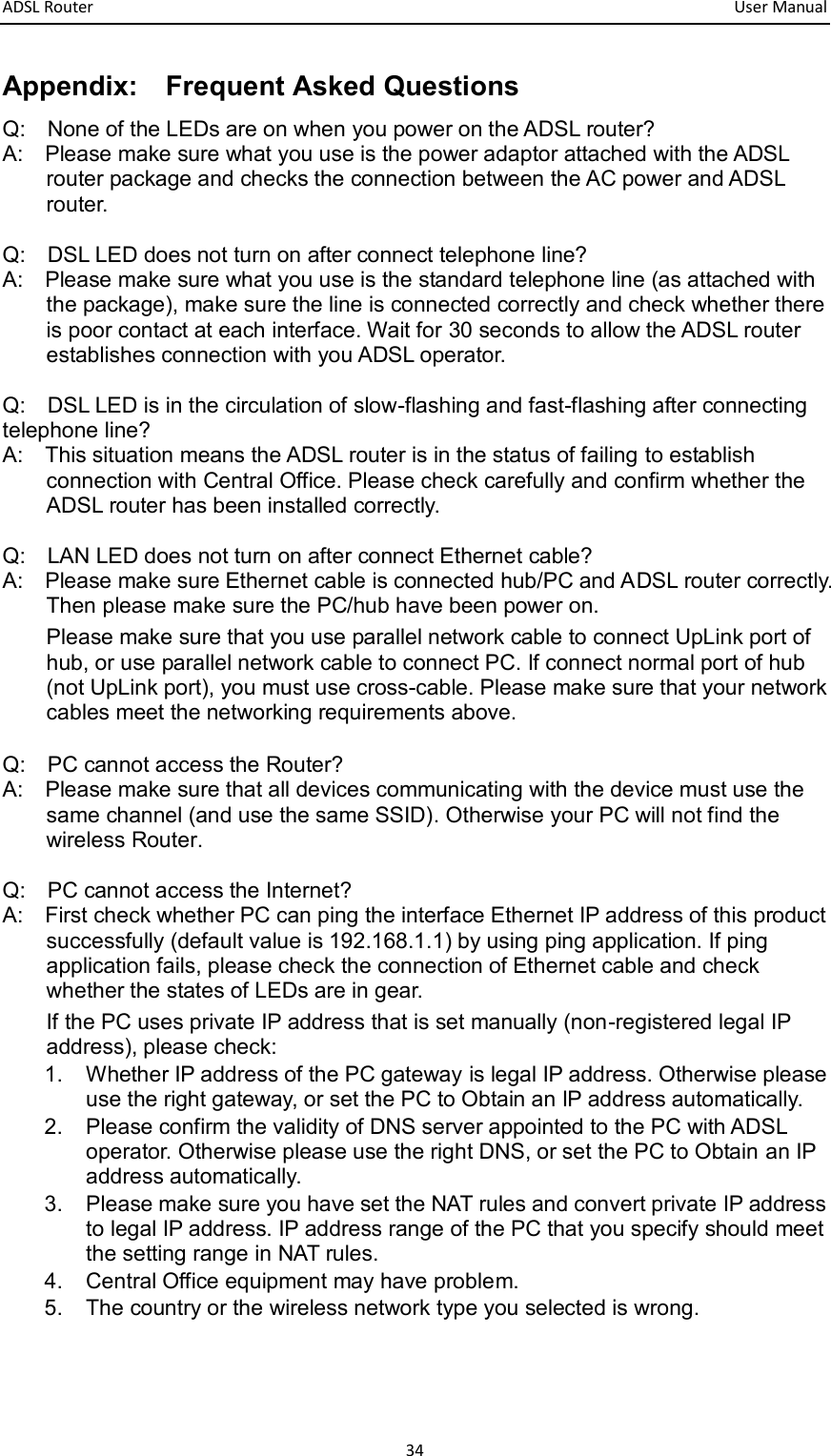 ADSL Router       User Manual 34 Appendix:    Frequent Asked Questions   Q:    None of the LEDs are on when you power on the ADSL router? A:    Please make sure what you use is the power adaptor attached with the ADSL router package and checks the connection between the AC power and ADSL router.    Q:    DSL LED does not turn on after connect telephone line? A:    Please make sure what you use is the standard telephone line (as attached with the package), make sure the line is connected correctly and check whether there is poor contact at each interface. Wait for 30 seconds to allow the ADSL router establishes connection with you ADSL operator.    Q:    DSL LED is in the circulation of slow-flashing and fast-flashing after connecting telephone line? A:    This situation means the ADSL router is in the status of failing to establish connection with Central Office. Please check carefully and confirm whether the ADSL router has been installed correctly.  Q:    LAN LED does not turn on after connect Ethernet cable? A:    Please make sure Ethernet cable is connected hub/PC and ADSL router correctly. Then please make sure the PC/hub have been power on. Please make sure that you use parallel network cable to connect UpLink port of hub, or use parallel network cable to connect PC. If connect normal port of hub (not UpLink port), you must use cross-cable. Please make sure that your network cables meet the networking requirements above.  Q:    PC cannot access the Router? A:    Please make sure that all devices communicating with the device must use the same channel (and use the same SSID). Otherwise your PC will not find the wireless Router.  Q:    PC cannot access the Internet?   A:    First check whether PC can ping the interface Ethernet IP address of this product successfully (default value is 192.168.1.1) by using ping application. If ping application fails, please check the connection of Ethernet cable and check whether the states of LEDs are in gear. If the PC uses private IP address that is set manually (non-registered legal IP address), please check: 1.  Whether IP address of the PC gateway is legal IP address. Otherwise please use the right gateway, or set the PC to Obtain an IP address automatically. 2.  Please confirm the validity of DNS server appointed to the PC with ADSL operator. Otherwise please use the right DNS, or set the PC to Obtain an IP address automatically.   3.  Please make sure you have set the NAT rules and convert private IP address to legal IP address. IP address range of the PC that you specify should meet the setting range in NAT rules.   4.  Central Office equipment may have problem. 5.  The country or the wireless network type you selected is wrong.       