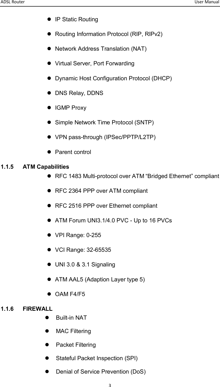 ADSL Router       User Manual 3   IP Static Routing   Routing Information Protocol (RIP, RIPv2)   Network Address Translation (NAT)   Virtual Server, Port Forwarding   Dynamic Host Configuration Protocol (DHCP)   DNS Relay, DDNS   IGMP Proxy   Simple Network Time Protocol (SNTP)   VPN pass-through (IPSec/PPTP/L2TP)   Parent control 1.1.5  ATM Capabilities   RFC 1483 Multi-protocol over ATM “Bridged Ethernet” compliant   RFC 2364 PPP over ATM compliant   RFC 2516 PPP over Ethernet compliant     ATM Forum UNI3.1/4.0 PVC - Up to 16 PVCs   VPI Range: 0-255   VCI Range: 32-65535   UNI 3.0 &amp; 3.1 Signaling     ATM AAL5 (Adaption Layer type 5)     OAM F4/F5 1.1.6  FIREWALL   Built-in NAT   MAC Filtering   Packet Filtering   Stateful Packet Inspection (SPI)   Denial of Service Prevention (DoS) 