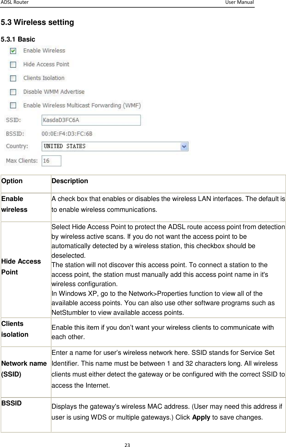ADSL Router       User Manual 23 5.3 Wireless setting 5.3.1 Basic  Option Description Enable wireless   A check box that enables or disables the wireless LAN interfaces. The default is to enable wireless communications. Hide Access Point Select Hide Access Point to protect the ADSL route access point from detection by wireless active scans. If you do not want the access point to be automatically detected by a wireless station, this checkbox should be deselected. The station will not discover this access point. To connect a station to the access point, the station must manually add this access point name in it&apos;s wireless configuration. In Windows XP, go to the Network&gt;Properties function to view all of the available access points. You can also use other software programs such as NetStumbler to view available access points. Clients isolation Enable this item if you don’t want your wireless clients to communicate with each other. Network name (SSID) Enter a name for user’s wireless network here. SSID stands for Service Set Identifier. This name must be between 1 and 32 characters long. All wireless clients must either detect the gateway or be configured with the correct SSID to access the Internet. BSSID  Displays the gateway&apos;s wireless MAC address. (User may need this address if user is using WDS or multiple gateways.) Click Apply to save changes. 
