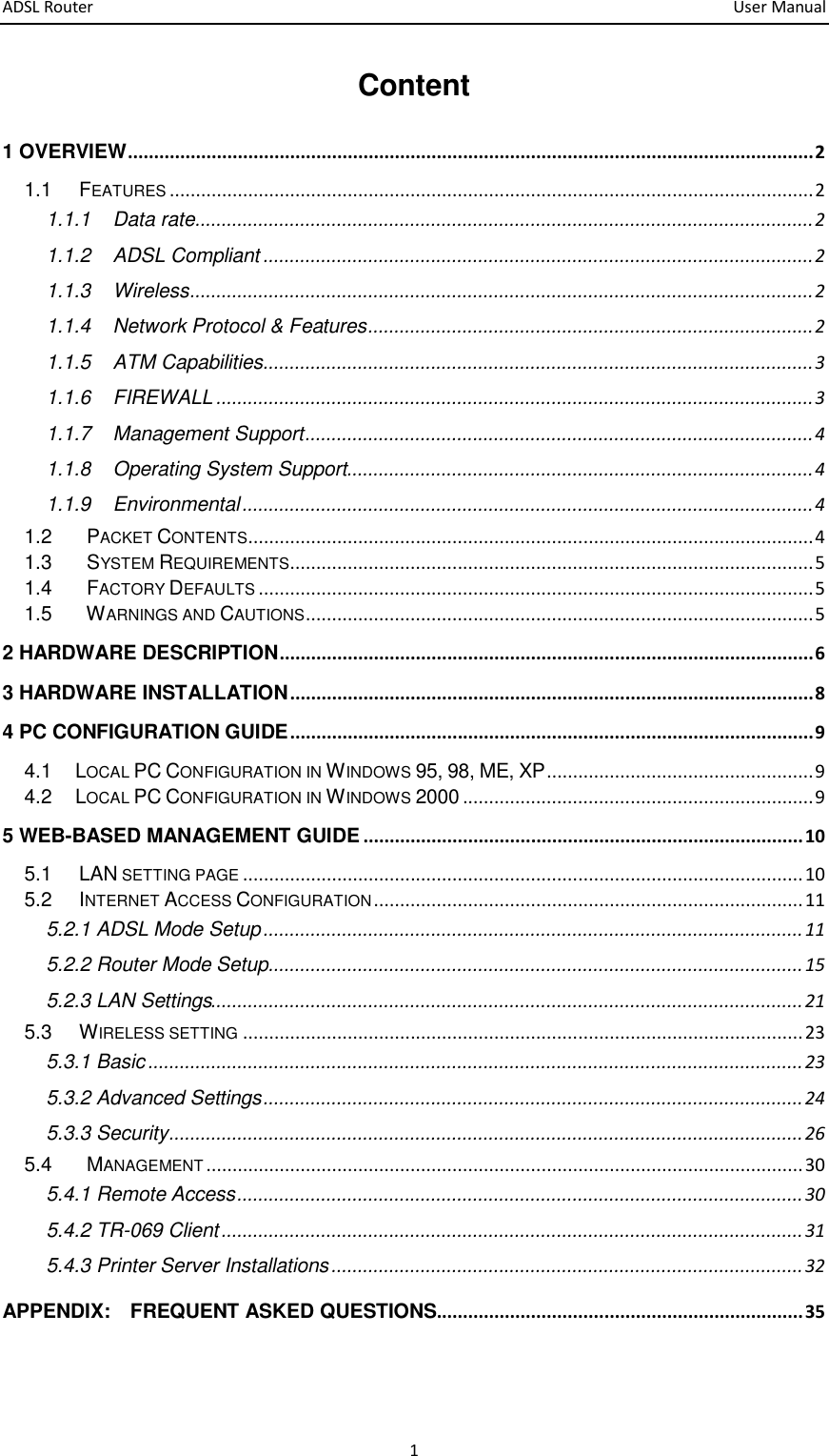 ADSL Router       User Manual 1 Content 1 OVERVIEW ................................................................................................................................... 2 1.1 FEATURES ........................................................................................................................... 2 1.1.1 Data rate ...................................................................................................................... 2 1.1.2 ADSL Compliant ......................................................................................................... 2 1.1.3 Wireless ....................................................................................................................... 2 1.1.4   Network Protocol &amp; Features ..................................................................................... 2 1.1.5 ATM Capabilities ......................................................................................................... 3 1.1.6 FIREWALL .................................................................................................................. 3 1.1.7 Management Support ................................................................................................. 4 1.1.8 Operating System Support ......................................................................................... 4 1.1.9 Environmental ............................................................................................................. 4 1.2  PACKET CONTENTS ............................................................................................................ 4 1.3  SYSTEM REQUIREMENTS.................................................................................................... 5 1.4  FACTORY DEFAULTS .......................................................................................................... 5 1.5  WARNINGS AND CAUTIONS ................................................................................................. 5 2 HARDWARE DESCRIPTION ...................................................................................................... 6 3 HARDWARE INSTALLATION .................................................................................................... 8 4 PC CONFIGURATION GUIDE .................................................................................................... 9 4.1      LOCAL PC CONFIGURATION IN WINDOWS 95, 98, ME, XP ................................................... 9 4.2      LOCAL PC CONFIGURATION IN WINDOWS 2000 ................................................................... 9 5 WEB-BASED MANAGEMENT GUIDE .................................................................................... 10 5.1 LAN SETTING PAGE ........................................................................................................... 10 5.2 INTERNET ACCESS CONFIGURATION .................................................................................. 11 5.2.1 ADSL Mode Setup ....................................................................................................... 11 5.2.2 Router Mode Setup ...................................................................................................... 15 5.2.3 LAN Settings................................................................................................................. 21 5.3 WIRELESS SETTING ........................................................................................................... 23 5.3.1 Basic ............................................................................................................................. 23 5.3.2 Advanced Settings ....................................................................................................... 24 5.3.3 Security ......................................................................................................................... 26 5.4  MANAGEMENT .................................................................................................................. 30 5.4.1 Remote Access ............................................................................................................ 30 5.4.2 TR-069 Client ............................................................................................................... 31 5.4.3 Printer Server Installations .......................................................................................... 32 APPENDIX:    FREQUENT ASKED QUESTIONS...................................................................... 35  