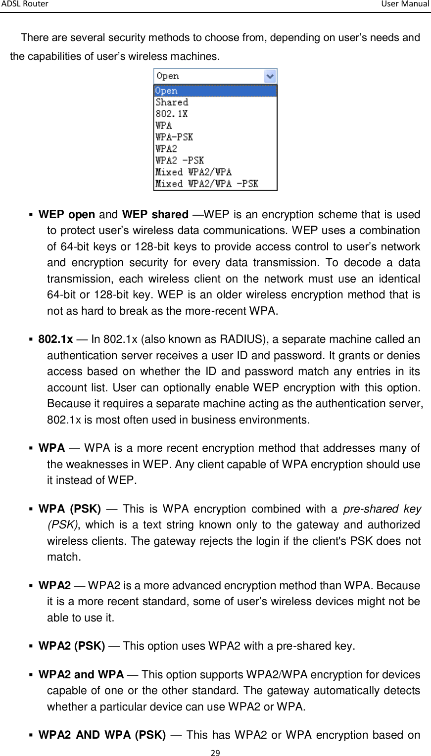 ADSL Router       User Manual 29 There are several security methods to choose from, depending on user’s needs and the capabilities of user’s wireless machines.   WEP open and WEP shared —WEP is an encryption scheme that is used to protect user’s wireless data communications. WEP uses a combination of 64-bit keys or 128-bit keys to provide access control to user’s network and  encryption  security  for  every  data  transmission.  To  decode  a  data transmission, each wireless  client  on the  network must  use an  identical 64-bit or 128-bit key. WEP is an older wireless encryption method that is not as hard to break as the more-recent WPA.    802.1x — In 802.1x (also known as RADIUS), a separate machine called an authentication server receives a user ID and password. It grants or denies access based on whether the ID and password match any entries in its account list. User can optionally enable WEP encryption with this option. Because it requires a separate machine acting as the authentication server, 802.1x is most often used in business environments.    WPA — WPA is a more recent encryption method that addresses many of the weaknesses in WEP. Any client capable of WPA encryption should use it instead of WEP.    WPA  (PSK) —  This  is  WPA  encryption  combined  with  a  pre-shared  key (PSK),  which  is a text  string  known only  to  the gateway and  authorized wireless clients. The gateway rejects the login if the client&apos;s PSK does not match.    WPA2 — WPA2 is a more advanced encryption method than WPA. Because it is a more recent standard, some of user’s wireless devices might not be able to use it.    WPA2 (PSK) — This option uses WPA2 with a pre-shared key.    WPA2 and WPA — This option supports WPA2/WPA encryption for devices capable of one or the other standard. The gateway automatically detects whether a particular device can use WPA2 or WPA.    WPA2 AND WPA (PSK) — This has WPA2 or WPA encryption based on 