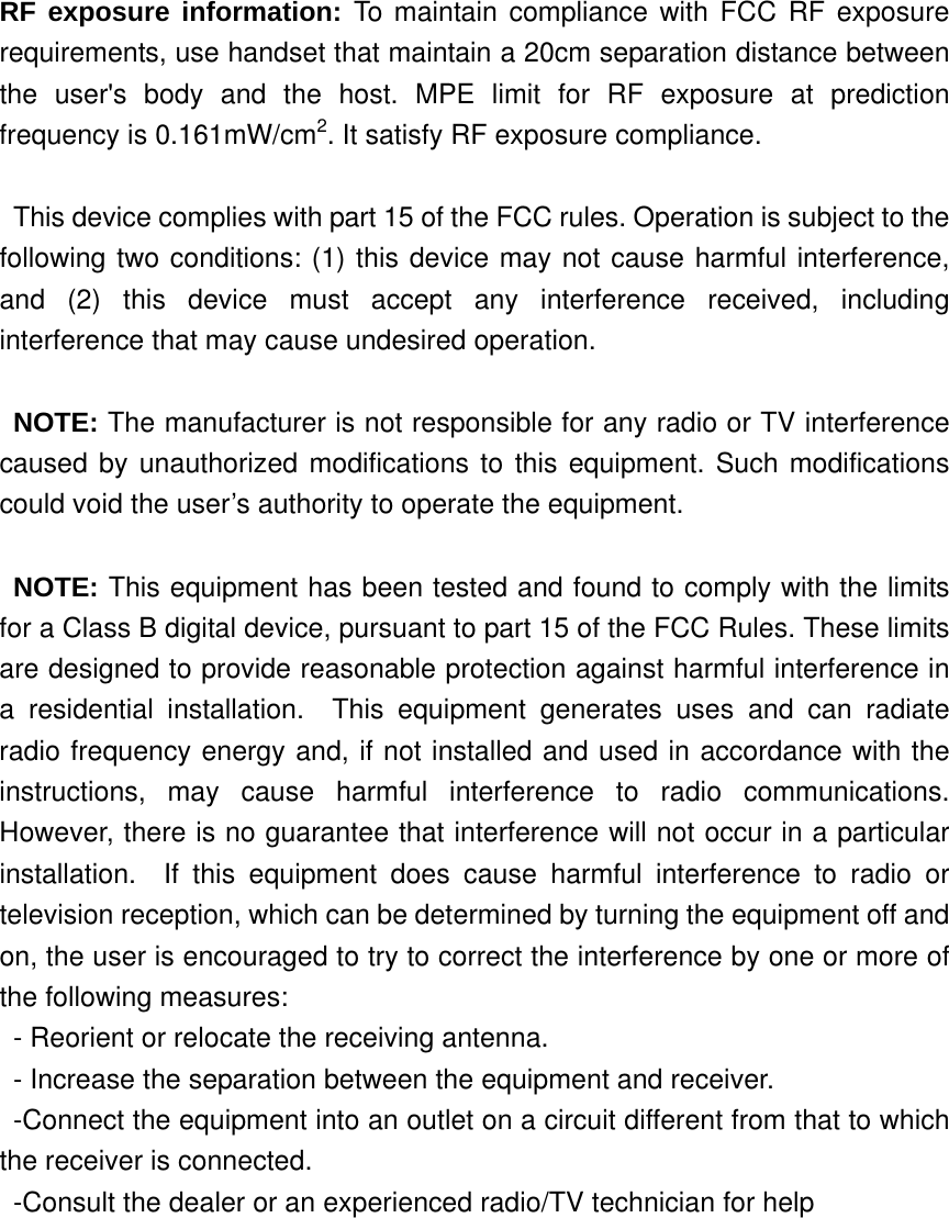 RF exposure information: To maintain compliance with FCC RF exposure requirements, use handset that maintain a 20cm separation distance between the user&apos;s body and the host. MPE limit for RF exposure at prediction frequency is 0.161mW/cm2. It satisfy RF exposure compliance.  This device complies with part 15 of the FCC rules. Operation is subject to the following two conditions: (1) this device may not cause harmful interference, and (2) this device must accept any interference received, including interference that may cause undesired operation.  NOTE: The manufacturer is not responsible for any radio or TV interference caused by unauthorized modifications to this equipment. Such modifications could void the user’s authority to operate the equipment.  NOTE: This equipment has been tested and found to comply with the limits for a Class B digital device, pursuant to part 15 of the FCC Rules. These limits are designed to provide reasonable protection against harmful interference in a residential installation.  This equipment generates uses and can radiate radio frequency energy and, if not installed and used in accordance with the instructions, may cause harmful interference to radio communications.  However, there is no guarantee that interference will not occur in a particular installation.  If this equipment does cause harmful interference to radio or television reception, which can be determined by turning the equipment off and on, the user is encouraged to try to correct the interference by one or more of the following measures: - Reorient or relocate the receiving antenna. - Increase the separation between the equipment and receiver. -Connect the equipment into an outlet on a circuit different from that to which the receiver is connected. -Consult the dealer or an experienced radio/TV technician for help  