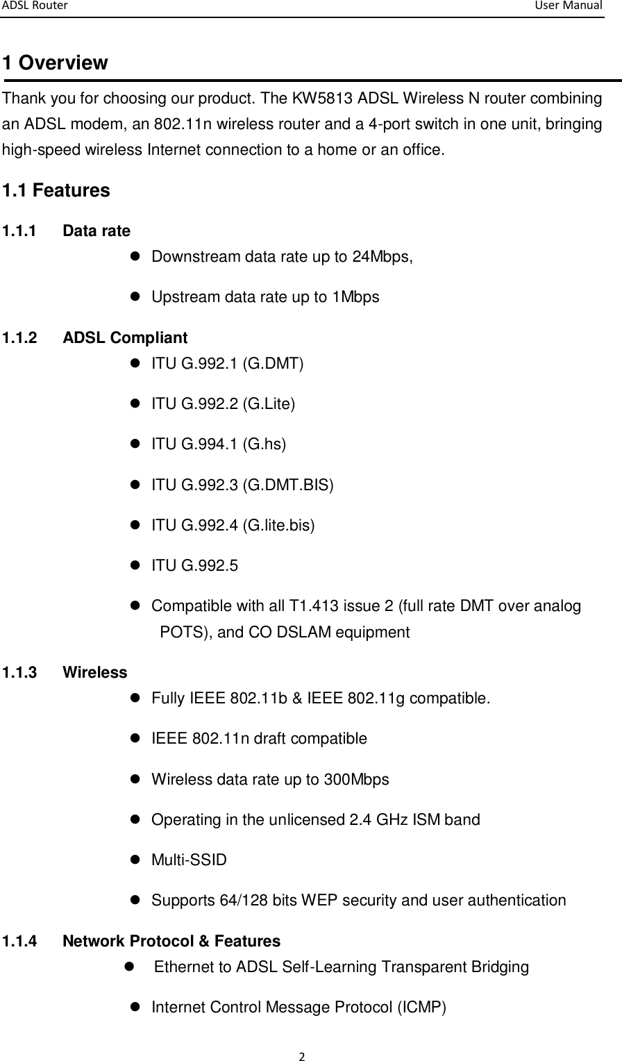 ADSL Router       User Manual 2 1 Overview Thank you for choosing our product. The KW5813 ADSL Wireless N router combining an ADSL modem, an 802.11n wireless router and a 4-port switch in one unit, bringing high-speed wireless Internet connection to a home or an office.     1.1 Features 1.1.1  Data rate   Downstream data rate up to 24Mbps,     Upstream data rate up to 1Mbps 1.1.2  ADSL Compliant   ITU G.992.1 (G.DMT)   ITU G.992.2 (G.Lite)   ITU G.994.1 (G.hs)   ITU G.992.3 (G.DMT.BIS)   ITU G.992.4 (G.lite.bis)   ITU G.992.5   Compatible with all T1.413 issue 2 (full rate DMT over analog POTS), and CO DSLAM equipment   1.1.3  Wireless   Fully IEEE 802.11b &amp; IEEE 802.11g compatible.   IEEE 802.11n draft compatible   Wireless data rate up to 300Mbps   Operating in the unlicensed 2.4 GHz ISM band   Multi-SSID   Supports 64/128 bits WEP security and user authentication 1.1.4    Network Protocol &amp; Features   Ethernet to ADSL Self-Learning Transparent Bridging     Internet Control Message Protocol (ICMP) 