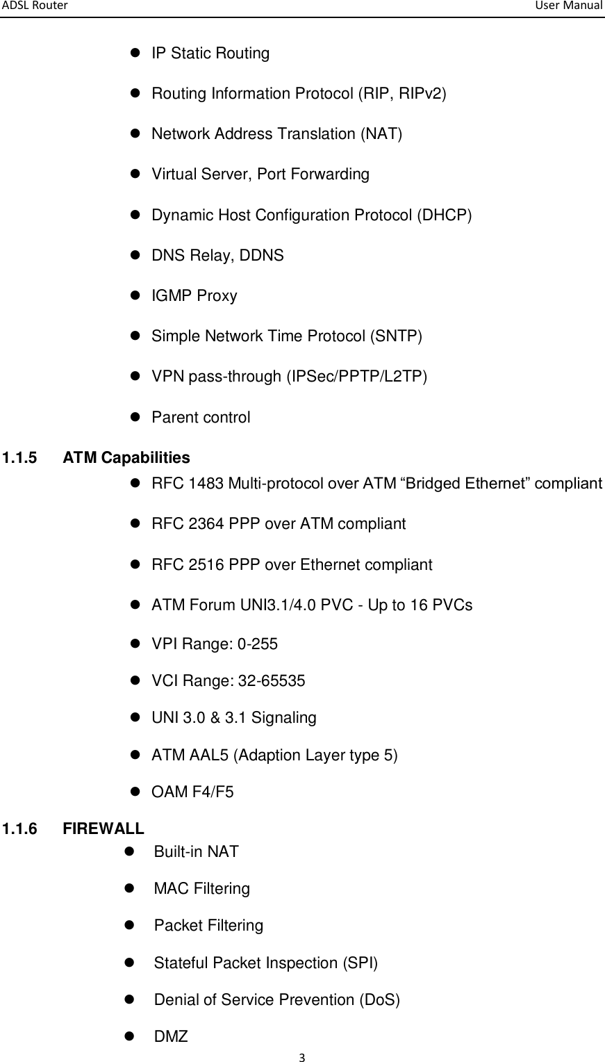 ADSL Router       User Manual 3   IP Static Routing   Routing Information Protocol (RIP, RIPv2)   Network Address Translation (NAT)   Virtual Server, Port Forwarding   Dynamic Host Configuration Protocol (DHCP)   DNS Relay, DDNS   IGMP Proxy   Simple Network Time Protocol (SNTP)   VPN pass-through (IPSec/PPTP/L2TP)   Parent control 1.1.5  ATM Capabilities   RFC 1483 Multi-protocol over ATM “Bridged Ethernet” compliant   RFC 2364 PPP over ATM compliant   RFC 2516 PPP over Ethernet compliant     ATM Forum UNI3.1/4.0 PVC - Up to 16 PVCs   VPI Range: 0-255   VCI Range: 32-65535   UNI 3.0 &amp; 3.1 Signaling     ATM AAL5 (Adaption Layer type 5)     OAM F4/F5 1.1.6  FIREWALL   Built-in NAT   MAC Filtering   Packet Filtering   Stateful Packet Inspection (SPI)   Denial of Service Prevention (DoS)   DMZ 