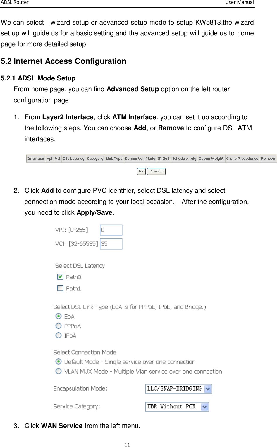 ADSL Router       User Manual 11 We can select    wizard setup or advanced setup mode to setup KW5813.the wizard set up will guide us for a basic setting,and the advanced setup will guide us to home page for more detailed setup. 5.2 Internet Access Configuration 5.2.1 ADSL Mode Setup From home page, you can find Advanced Setup option on the left router configuration page. 1.  From Layer2 Interface, click ATM Interface. you can set it up according to the following steps. You can choose Add, or Remove to configure DSL ATM interfaces.  2.  Click Add to configure PVC identifier, select DSL latency and select connection mode according to your local occasion.    After the configuration, you need to click Apply/Save.  3.  Click WAN Service from the left menu.   