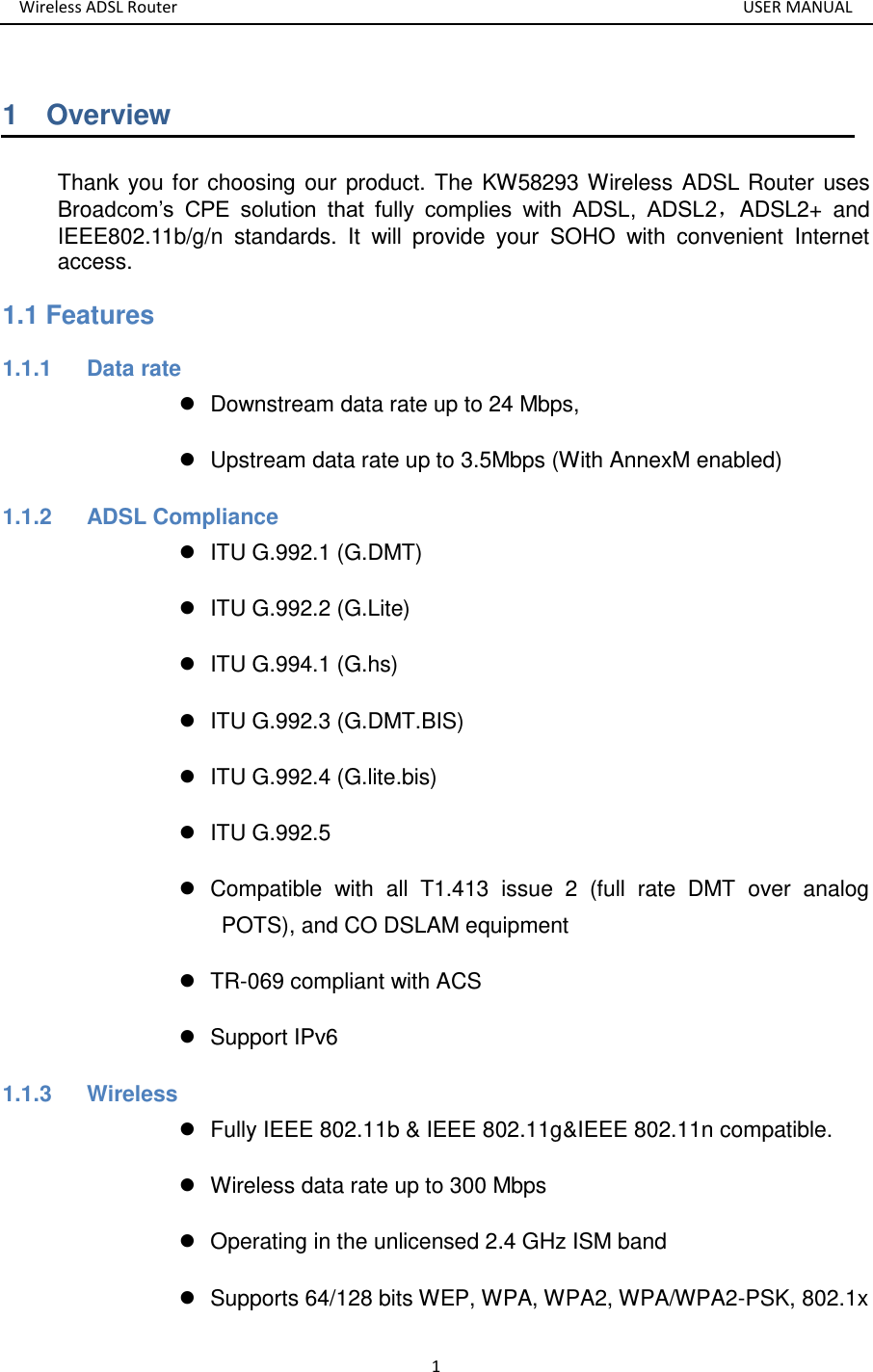 Wireless ADSL Router       USER MANUAL 1 1    Overview Thank you for choosing our product. The KW58293 Wireless ADSL Router uses Broadcom’s  CPE  solution  that  fully  complies  with  ADSL,  ADSL2，ADSL2+  and IEEE802.11b/g/n  standards.  It  will  provide  your  SOHO  with  convenient  Internet access. 1.1 Features 1.1.1  Data rate   Downstream data rate up to 24 Mbps,     Upstream data rate up to 3.5Mbps (With AnnexM enabled) 1.1.2  ADSL Compliance     ITU G.992.1 (G.DMT)   ITU G.992.2 (G.Lite)   ITU G.994.1 (G.hs)   ITU G.992.3 (G.DMT.BIS)   ITU G.992.4 (G.lite.bis)   ITU G.992.5   Compatible  with  all  T1.413  issue  2  (full  rate  DMT  over  analog POTS), and CO DSLAM equipment    TR-069 compliant with ACS   Support IPv6 1.1.3  Wireless   Fully IEEE 802.11b &amp; IEEE 802.11g&amp;IEEE 802.11n compatible.   Wireless data rate up to 300 Mbps   Operating in the unlicensed 2.4 GHz ISM band   Supports 64/128 bits WEP, WPA, WPA2, WPA/WPA2-PSK, 802.1x 