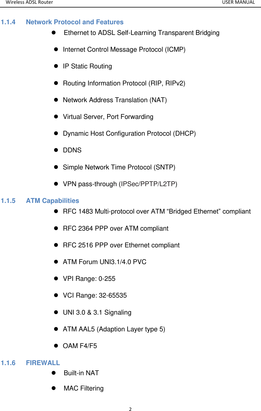 Wireless ADSL Router       USER MANUAL 2 1.1.4    Network Protocol and Features   Ethernet to ADSL Self-Learning Transparent Bridging     Internet Control Message Protocol (ICMP)   IP Static Routing   Routing Information Protocol (RIP, RIPv2)   Network Address Translation (NAT)   Virtual Server, Port Forwarding   Dynamic Host Configuration Protocol (DHCP)  DDNS   Simple Network Time Protocol (SNTP)   VPN pass-through (IPSec/PPTP/L2TP) 1.1.5  ATM Capabilities   RFC 1483 Multi-protocol over ATM “Bridged Ethernet” compliant   RFC 2364 PPP over ATM compliant   RFC 2516 PPP over Ethernet compliant     ATM Forum UNI3.1/4.0 PVC     VPI Range: 0-255   VCI Range: 32-65535   UNI 3.0 &amp; 3.1 Signaling     ATM AAL5 (Adaption Layer type 5)     OAM F4/F5 1.1.6  FIREWALL   Built-in NAT   MAC Filtering 