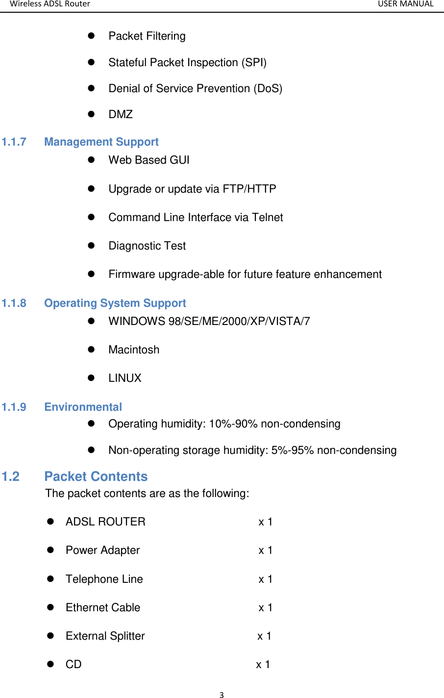 Wireless ADSL Router       USER MANUAL 3   Packet Filtering   Stateful Packet Inspection (SPI)   Denial of Service Prevention (DoS)   DMZ 1.1.7  Management Support   Web Based GUI   Upgrade or update via FTP/HTTP   Command Line Interface via Telnet   Diagnostic Test   Firmware upgrade-able for future feature enhancement 1.1.8  Operating System Support   WINDOWS 98/SE/ME/2000/XP/VISTA/7   Macintosh   LINUX 1.1.9  Environmental   Operating humidity: 10%-90% non-condensing   Non-operating storage humidity: 5%-95% non-condensing 1.2   Packet Contents The packet contents are as the following:   ADSL ROUTER            x 1   Power Adapter            x 1   Telephone Line            x 1   Ethernet Cable              x 1   External Splitter                                        x 1  CD                               x 1 