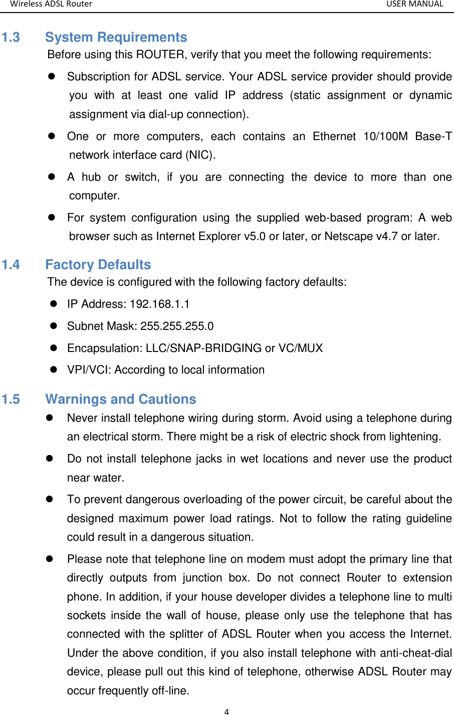 Wireless ADSL Router       USER MANUAL 4 1.3   System Requirements Before using this ROUTER, verify that you meet the following requirements:   Subscription for ADSL service. Your ADSL service provider should provide you  with  at  least  one  valid  IP  address  (static  assignment  or  dynamic assignment via dial-up connection).   One  or  more  computers,  each  contains  an  Ethernet  10/100M  Base-T network interface card (NIC).   A  hub  or  switch,  if  you  are  connecting  the  device  to  more  than  one computer.   For  system  configuration  using  the  supplied  web-based  program:  A  web browser such as Internet Explorer v5.0 or later, or Netscape v4.7 or later. 1.4   Factory Defaults The device is configured with the following factory defaults:   IP Address: 192.168.1.1   Subnet Mask: 255.255.255.0   Encapsulation: LLC/SNAP-BRIDGING or VC/MUX   VPI/VCI: According to local information 1.5   Warnings and Cautions   Never install telephone wiring during storm. Avoid using a telephone during an electrical storm. There might be a risk of electric shock from lightening.   Do not install telephone jacks in wet locations and never use the product near water.   To prevent dangerous overloading of the power circuit, be careful about the designed maximum  power  load  ratings.  Not to follow  the  rating  guideline could result in a dangerous situation.   Please note that telephone line on modem must adopt the primary line that directly  outputs  from  junction  box.  Do  not  connect  Router  to  extension phone. In addition, if your house developer divides a telephone line to multi sockets inside the  wall  of  house, please  only use  the telephone that has connected with the splitter of ADSL Router when you access the Internet. Under the above condition, if you also install telephone with anti-cheat-dial device, please pull out this kind of telephone, otherwise ADSL Router may occur frequently off-line. 