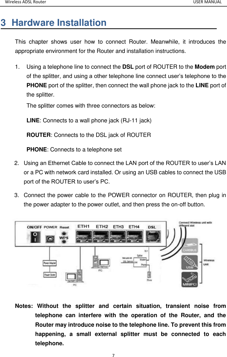 Wireless ADSL Router       USER MANUAL 7 3  Hardware Installation This  chapter  shows  user  how  to  connect  Router.  Meanwhile,  it  introduces  the appropriate environment for the Router and installation instructions.   1.  Using a telephone line to connect the DSL port of ROUTER to the Modem port of the splitter, and using a other telephone line connect user’s telephone to the PHONE port of the splitter, then connect the wall phone jack to the LINE port of the splitter. The splitter comes with three connectors as below: LINE: Connects to a wall phone jack (RJ-11 jack) ROUTER: Connects to the DSL jack of ROUTER PHONE: Connects to a telephone set 2. Using an Ethernet Cable to connect the LAN port of the ROUTER to user’s LAN or a PC with network card installed. Or using an USB cables to connect the USB port of the ROUTER to user’s PC. 3. Connect the power cable to the POWER connector on ROUTER, then plug in the power adapter to the power outlet, and then press the on-off button.  Notes:  Without  the  splitter  and  certain  situation,  transient  noise  from telephone  can  interfere  with  the  operation  of  the  Router,  and  the Router may introduce noise to the telephone line. To prevent this from happening,  a  small  external  splitter  must  be  connected  to  each telephone. 