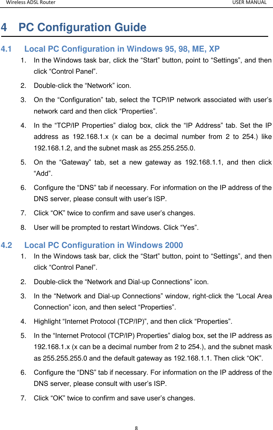 Wireless ADSL Router       USER MANUAL 8 4    PC Configuration Guide 4.1      Local PC Configuration in Windows 95, 98, ME, XP 1. In the Windows task bar, click the “Start” button, point to “Settings”, and then click “Control Panel”. 2.  Double-click the “Network” icon. 3. On the “Configuration” tab, select the TCP/IP network associated with user’s network card and then click “Properties”. 4. In the “TCP/IP  Properties”  dialog box,  click the “IP  Address” tab. Set  the  IP address  as  192.168.1.x  (x  can  be  a  decimal  number  from  2  to  254.)  like 192.168.1.2, and the subnet mask as 255.255.255.0. 5. On  the  “Gateway”  tab,  set  a  new  gateway  as  192.168.1.1,  and  then  click “Add”. 6. Configure the “DNS” tab if necessary. For information on the IP address of the DNS server, please consult with user’s ISP. 7. Click “OK” twice to confirm and save user’s changes. 8. User will be prompted to restart Windows. Click “Yes”. 4.2      Local PC Configuration in Windows 2000 1. In the Windows task bar, click the “Start” button, point to “Settings”, and then click “Control Panel”. 2.  Double-click the “Network and Dial-up Connections” icon. 3. In the “Network and Dial-up Connections” window, right-click the “Local Area Connection” icon, and then select “Properties”. 4. Highlight “Internet Protocol (TCP/IP)”, and then click “Properties”. 5. In the “Internet Protocol (TCP/IP) Properties” dialog box, set the IP address as 192.168.1.x (x can be a decimal number from 2 to 254.), and the subnet mask as 255.255.255.0 and the default gateway as 192.168.1.1. Then click “OK”. 6. Configure the “DNS” tab if necessary. For information on the IP address of the DNS server, please consult with user’s ISP. 7. Click “OK” twice to confirm and save user’s changes.  