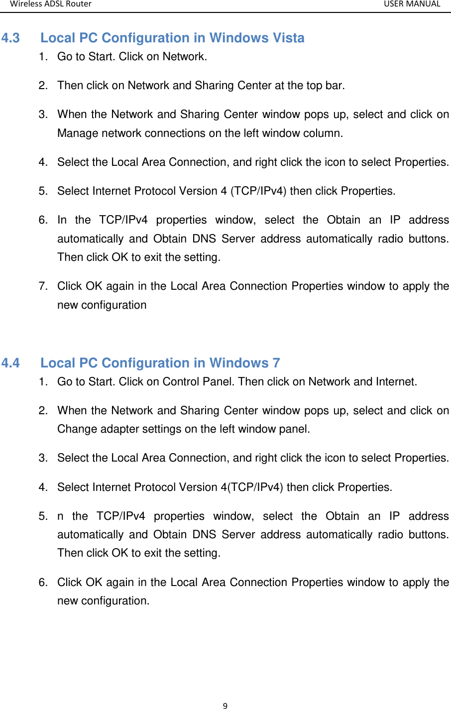 Wireless ADSL Router       USER MANUAL 9 4.3      Local PC Configuration in Windows Vista 1.  Go to Start. Click on Network. 2.  Then click on Network and Sharing Center at the top bar. 3.  When the Network and Sharing Center window pops up, select and click on Manage network connections on the left window column. 4.  Select the Local Area Connection, and right click the icon to select Properties. 5.  Select Internet Protocol Version 4 (TCP/IPv4) then click Properties. 6.  In  the  TCP/IPv4  properties  window,  select  the  Obtain  an  IP  address automatically  and  Obtain  DNS  Server  address  automatically  radio  buttons. Then click OK to exit the setting. 7.  Click OK again in the Local Area Connection Properties window to apply the new configuration  4.4      Local PC Configuration in Windows 7 1.  Go to Start. Click on Control Panel. Then click on Network and Internet. 2.  When the Network and Sharing Center window pops up, select and click on Change adapter settings on the left window panel. 3.  Select the Local Area Connection, and right click the icon to select Properties. 4.  Select Internet Protocol Version 4(TCP/IPv4) then click Properties. 5.  n  the  TCP/IPv4  properties  window,  select  the  Obtain  an  IP  address automatically  and  Obtain  DNS  Server  address  automatically  radio  buttons. Then click OK to exit the setting. 6.  Click OK again in the Local Area Connection Properties window to apply the new configuration.  