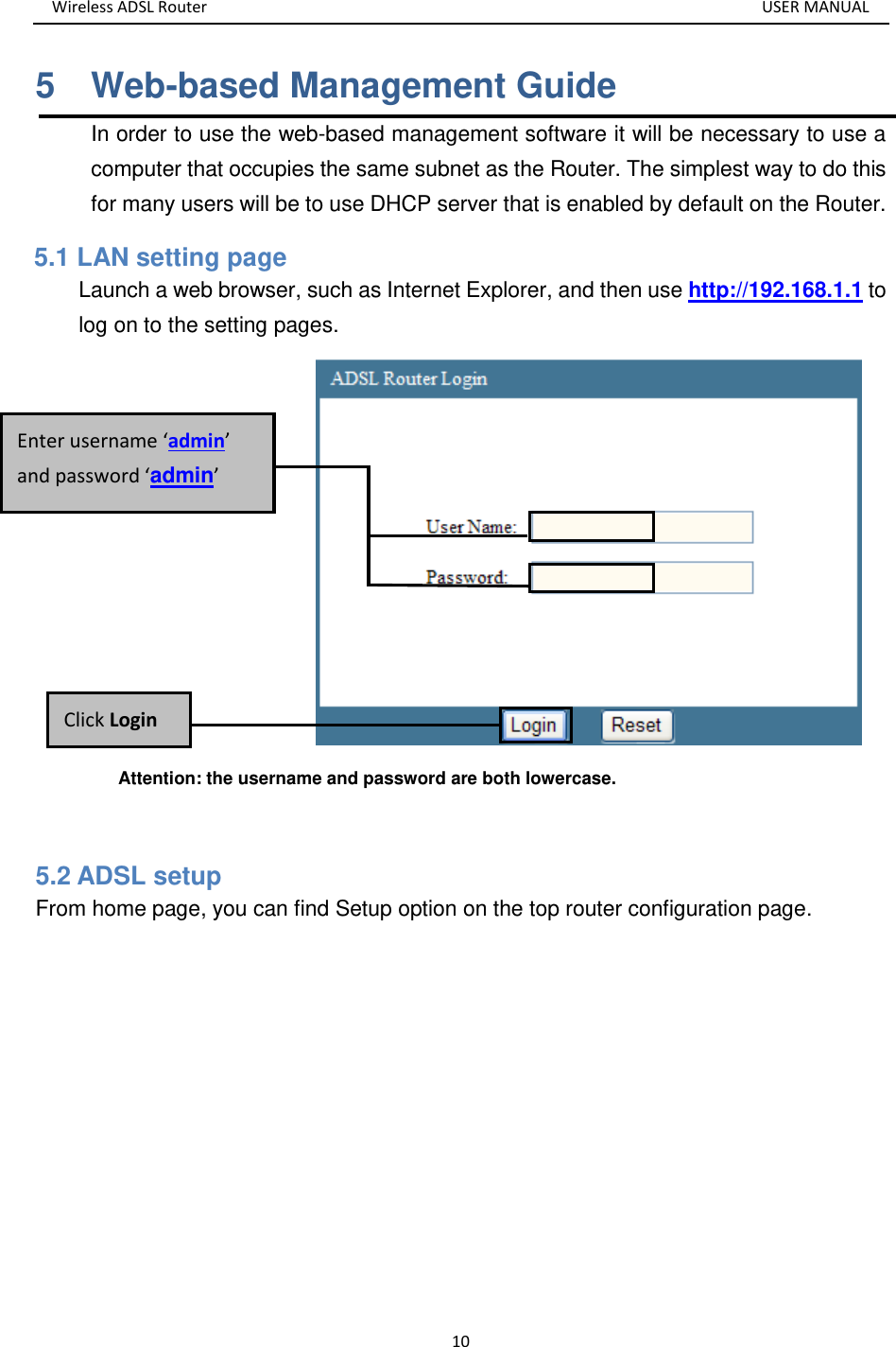 Wireless ADSL Router       USER MANUAL 10 5    Web-based Management Guide In order to use the web-based management software it will be necessary to use a computer that occupies the same subnet as the Router. The simplest way to do this for many users will be to use DHCP server that is enabled by default on the Router. 5.1 LAN setting page Launch a web browser, such as Internet Explorer, and then use http://192.168.1.1 to log on to the setting pages.          Attention: the username and password are both lowercase.  5.2 ADSL setup From home page, you can find Setup option on the top router configuration page. Click Login Enter username ‘admin’ and password ‘admin’ 