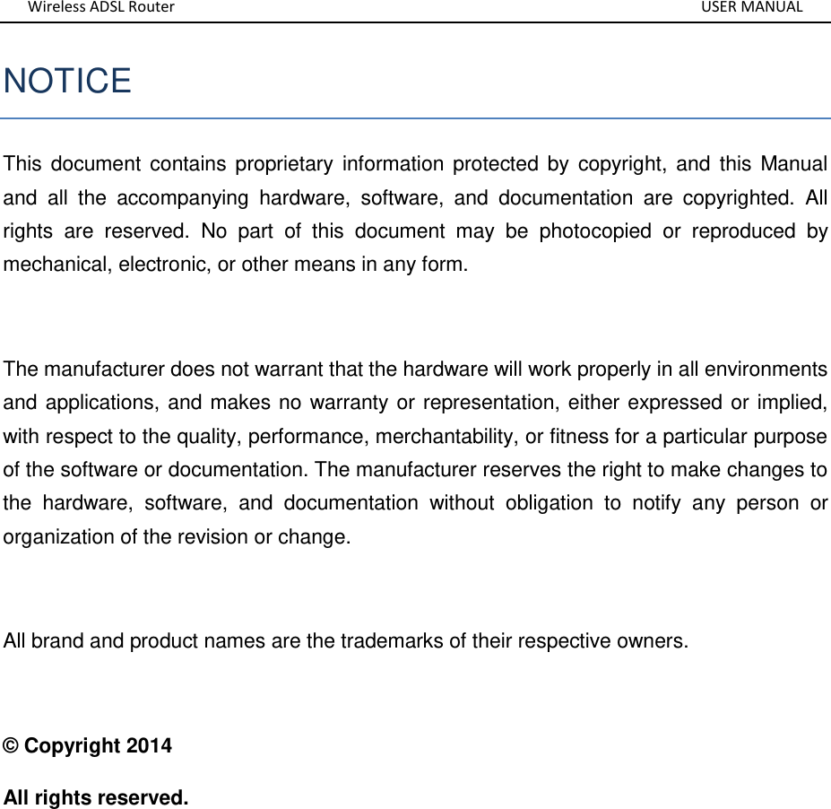 Wireless ADSL Router       USER MANUAL NOTICE This  document contains proprietary  information  protected by  copyright, and this  Manual and  all  the  accompanying  hardware,  software,  and  documentation  are  copyrighted.  All rights  are  reserved.  No  part  of  this  document  may  be  photocopied  or  reproduced  by mechanical, electronic, or other means in any form.  The manufacturer does not warrant that the hardware will work properly in all environments and applications, and makes no warranty or representation, either expressed or implied, with respect to the quality, performance, merchantability, or fitness for a particular purpose of the software or documentation. The manufacturer reserves the right to make changes to the  hardware,  software,  and  documentation  without  obligation  to  notify  any  person  or organization of the revision or change.  All brand and product names are the trademarks of their respective owners.  © Copyright 2014 All rights reserved.       