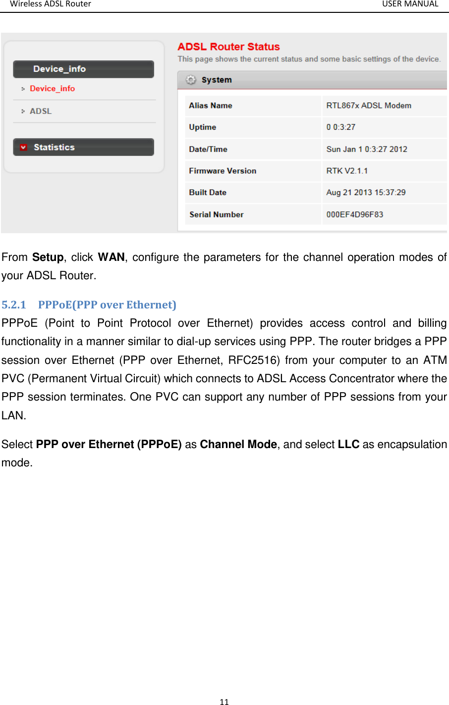 Wireless ADSL Router       USER MANUAL 11  From Setup, click WAN, configure the parameters for the channel operation modes of your ADSL Router. 5.2.1    PPPoE(PPP over Ethernet) PPPoE  (Point  to  Point  Protocol  over  Ethernet)  provides  access  control  and  billing functionality in a manner similar to dial-up services using PPP. The router bridges a PPP session over Ethernet (PPP over  Ethernet, RFC2516) from your computer to an ATM PVC (Permanent Virtual Circuit) which connects to ADSL Access Concentrator where the PPP session terminates. One PVC can support any number of PPP sessions from your LAN.   Select PPP over Ethernet (PPPoE) as Channel Mode, and select LLC as encapsulation mode.     