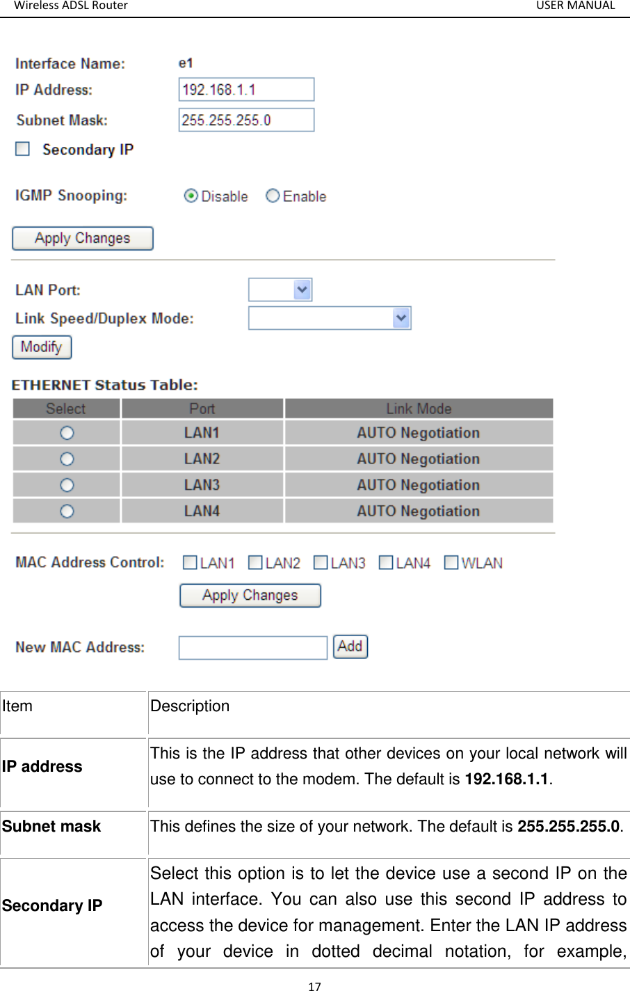 Wireless ADSL Router       USER MANUAL 17  Item Description IP address This is the IP address that other devices on your local network will use to connect to the modem. The default is 192.168.1.1. Subnet mask This defines the size of your network. The default is 255.255.255.0. Secondary IP Select this option is to let the device use a second IP on the LAN  interface.  You  can  also  use  this  second  IP  address  to access the device for management. Enter the LAN IP address of  your  device  in  dotted  decimal  notation,  for  example, 