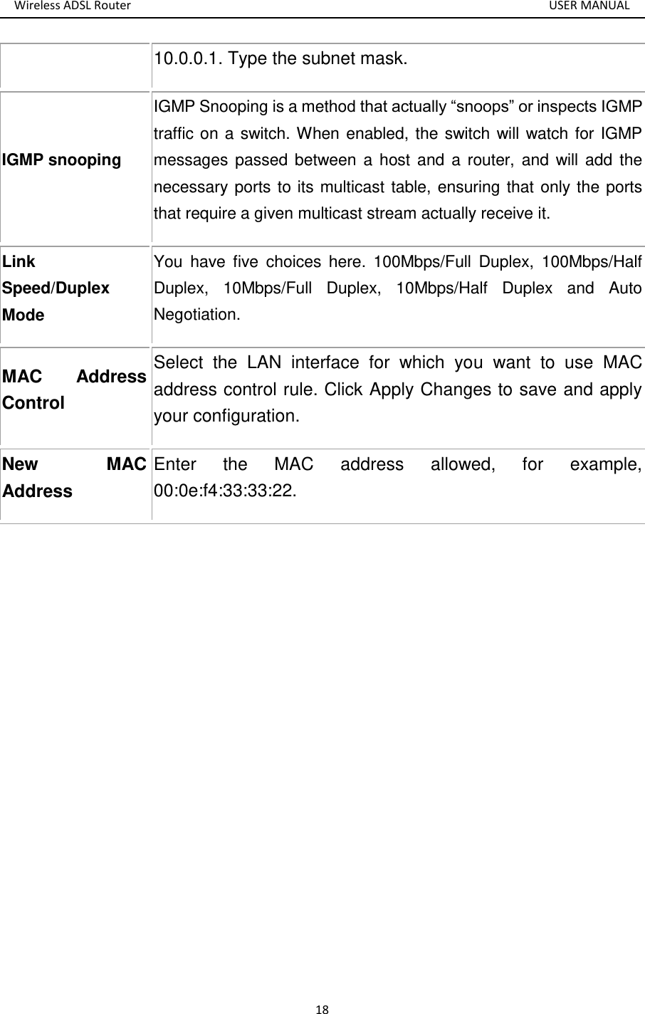 Wireless ADSL Router       USER MANUAL 18 10.0.0.1. Type the subnet mask. IGMP snooping IGMP Snooping is a method that actually “snoops” or inspects IGMP traffic on a switch. When enabled, the switch will watch for IGMP messages passed  between a  host and a  router,  and will add the necessary ports to its multicast table, ensuring that only the ports that require a given multicast stream actually receive it. Link Speed/Duplex Mode You  have  five  choices  here.  100Mbps/Full  Duplex,  100Mbps/Half Duplex,  10Mbps/Full  Duplex,  10Mbps/Half  Duplex  and  Auto Negotiation.   MAC  Address Control Select  the  LAN  interface  for  which  you  want  to  use  MAC address control rule. Click Apply Changes to save and apply your configuration.   New  MAC Address Enter  the  MAC  address  allowed,  for  example, 00:0e:f4:33:33:22.     