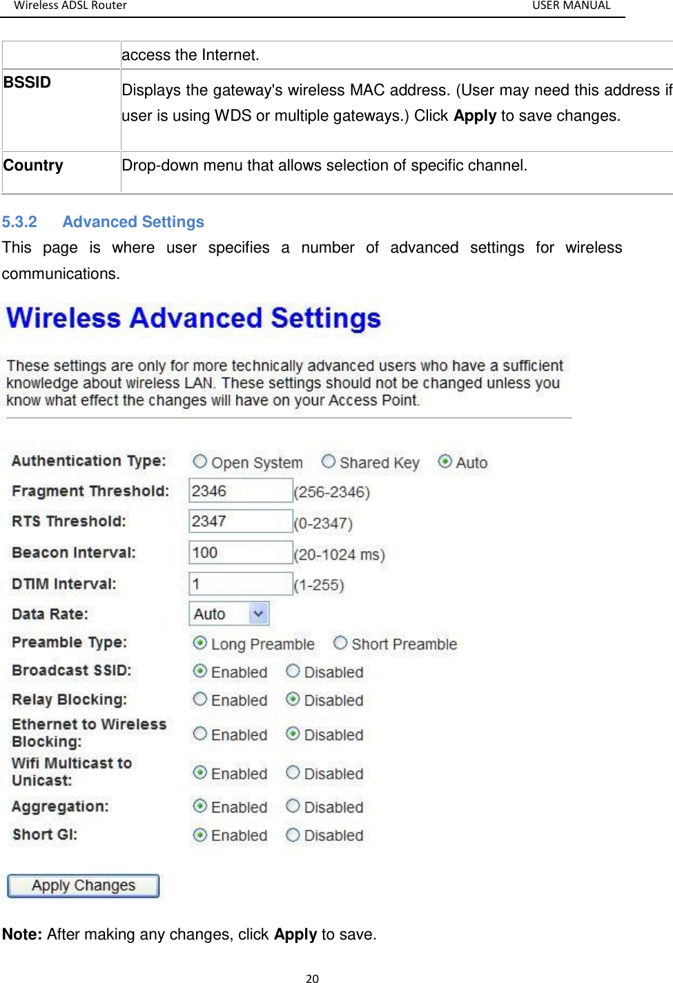 Wireless ADSL Router       USER MANUAL 20 access the Internet. BSSID  Displays the gateway&apos;s wireless MAC address. (User may need this address if user is using WDS or multiple gateways.) Click Apply to save changes. Country Drop-down menu that allows selection of specific channel. 5.3.2  Advanced Settings This  page  is  where  user  specifies  a  number  of  advanced  settings  for  wireless communications.    Note: After making any changes, click Apply to save. 