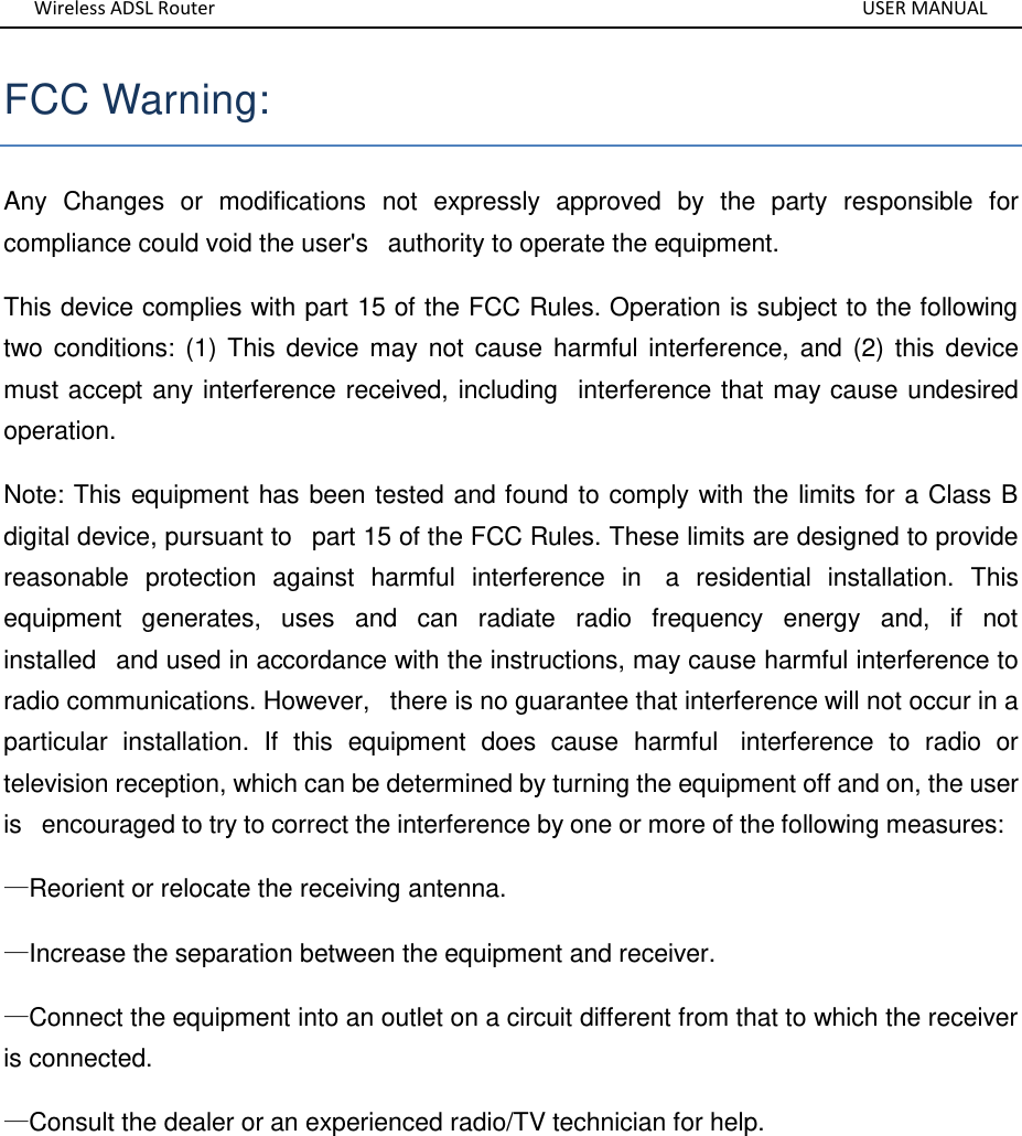 Wireless ADSL Router       USER MANUAL FCC Warning:  Any  Changes  or  modifications  not  expressly  approved  by  the  party  responsible  for compliance could void the user&apos;s   authority to operate the equipment.  This device complies with part 15 of the FCC Rules. Operation is subject to the following two conditions:  (1) This device  may not cause harmful  interference, and (2) this device must accept any interference received, including   interference that may cause undesired operation. Note: This equipment has been tested and found to comply with the limits for a Class B digital device, pursuant to   part 15 of the FCC Rules. These limits are designed to provide reasonable  protection  against  harmful  interference  in   a  residential  installation.  This equipment  generates,  uses  and  can  radiate  radio  frequency  energy  and,  if  not installed   and used in accordance with the instructions, may cause harmful interference to radio communications. However,   there is no guarantee that interference will not occur in a particular  installation.  If  this  equipment  does  cause  harmful   interference  to  radio  or television reception, which can be determined by turning the equipment off and on, the user is   encouraged to try to correct the interference by one or more of the following measures:   —Reorient or relocate the receiving antenna.   —Increase the separation between the equipment and receiver.   —Connect the equipment into an outlet on a circuit different from that to which the receiver is connected.   —Consult the dealer or an experienced radio/TV technician for help.      