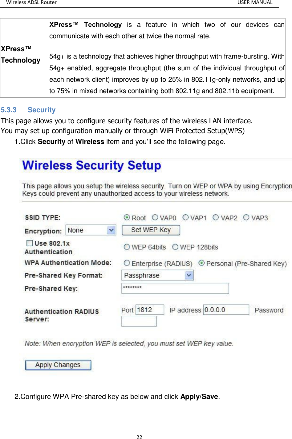 Wireless ADSL Router       USER MANUAL 22 XPress™ Technology XPress™  Technology  is  a  feature  in  which  two  of  our  devices  can communicate with each other at twice the normal rate.   54g+ is a technology that achieves higher throughput with frame-bursting. With 54g+ enabled, aggregate throughput (the sum of the individual throughput of each network client) improves by up to 25% in 802.11g-only networks, and up to 75% in mixed networks containing both 802.11g and 802.11b equipment.   5.3.3  Security This page allows you to configure security features of the wireless LAN interface. You may set up configuration manually or through WiFi Protected Setup(WPS)   1.Click Security of Wireless item and you’ll see the following page.  2.Configure WPA Pre-shared key as below and click Apply/Save. 